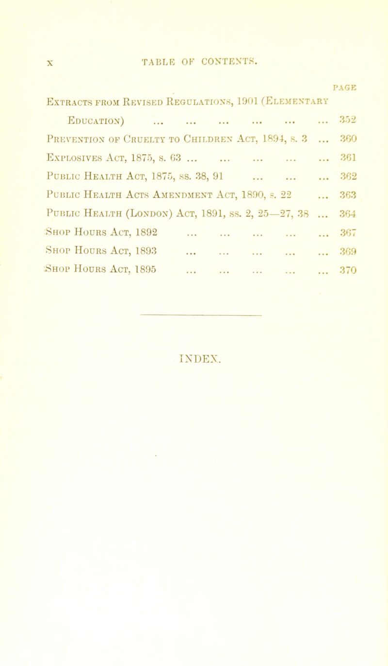 PAGK Extracts prom Rkvised Regulations, 1001 fELEMEXTARY Education) 002 Prevention op Cruelty to Children Act, 1894, s. 3 ... .300 Explosives Act, 1875, s. 6.3 361 Public Health Act, 187.5, ss. .38, 91 .362 Public Health Acts Amendment Act, 1890, .=. 22 ... .363 Public Health (London) Act, 1891, ss. 2, 25—27, 38 ... 364 Shop Hours Act, 1892 .367 Shop Hours Act, 1893 .369 Hhop Hours Act, 1895 370 INDEX.