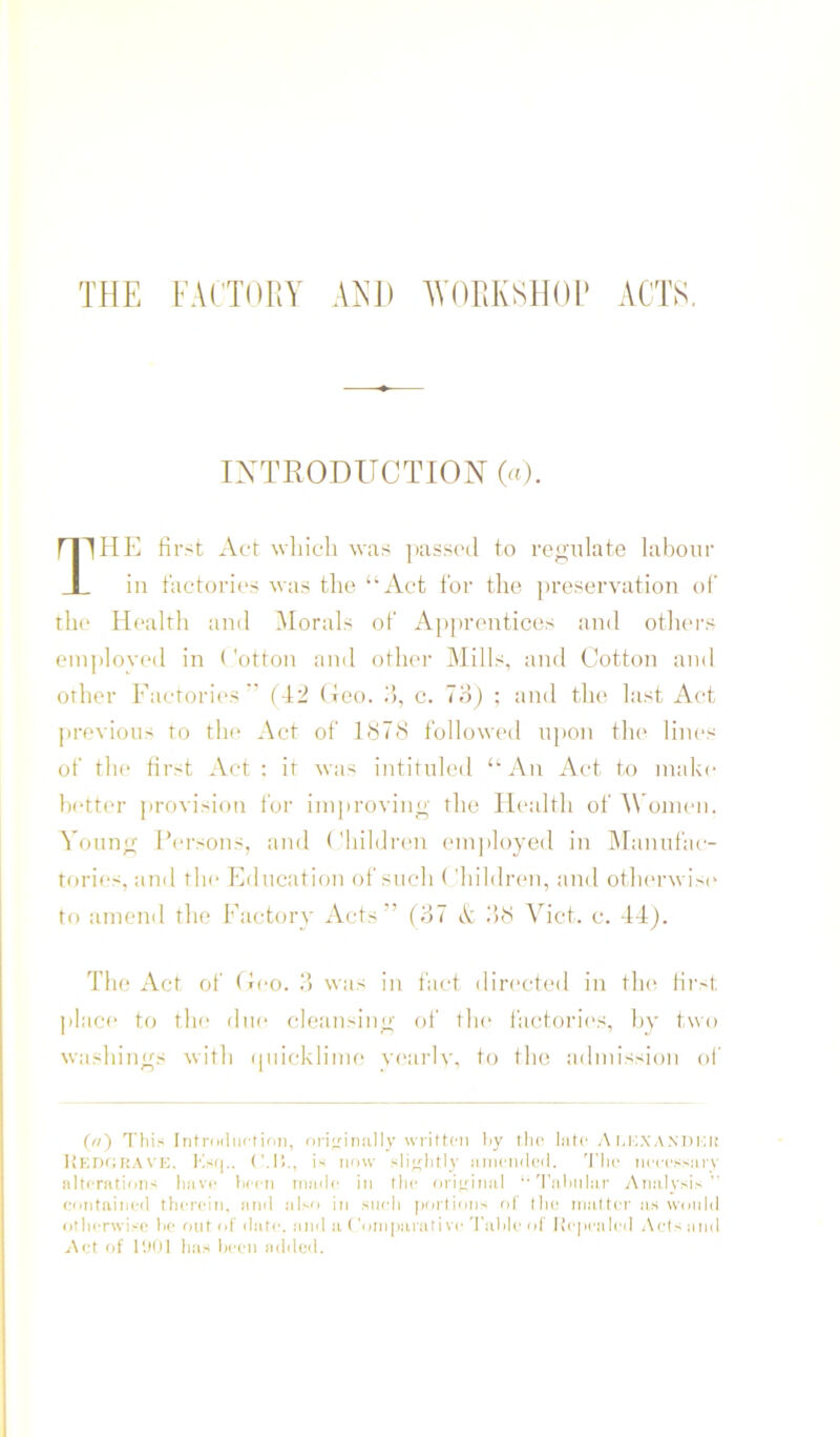 THE FACTOEY A^H) AVOEKSHOl* ACTS. INTRODUCTION («). |HK first Act which was ])ass('d to regulate labour ill t'actori(*s was the “Act for the preservation of th<‘ Health ami Morals of Apprentices and otluM's eiu])loyed in < 'otton and other Mills, and Cotton and other Factories (42 (teo. d, c. ; and the last Act previous to tlu‘ Act of 187<S followi'd upon flu* lines of th(' first Act : it was intituh'd “An Act to make hctti'r provision for iniproving the Health of AVonu'U. Young Fci-sons, and ('hildren employed in IManufac- torics, and the Education of such ('hildren, and oth(‘rwis(“ to anieml the Factory Acts” (37 it ilfi Viet. c. 44). The Act of Hco. 3 was in fact directed in the fii'st place to the due cleansing of the iactories, h\' two washings with (piicklime yearlv. to the admission of (/i) This Introduction, nrioinally written hy the lute A u;.\anukk liKDfiliA\’E. Ks(|.. (Ml., is now sliohtly iiinendeil. 'I'lie neeessurv nltenitions huve hecn niude in the oriiriniil 'ruhnlur Anulysi-” confiiined therein, and also in such portions of tlie mutter us would otlicrwi-e he rmf of date, und u ('onipurutive TuMe <d Kepculed Acts uiiil Act of I'.Kil has Ijcen added.