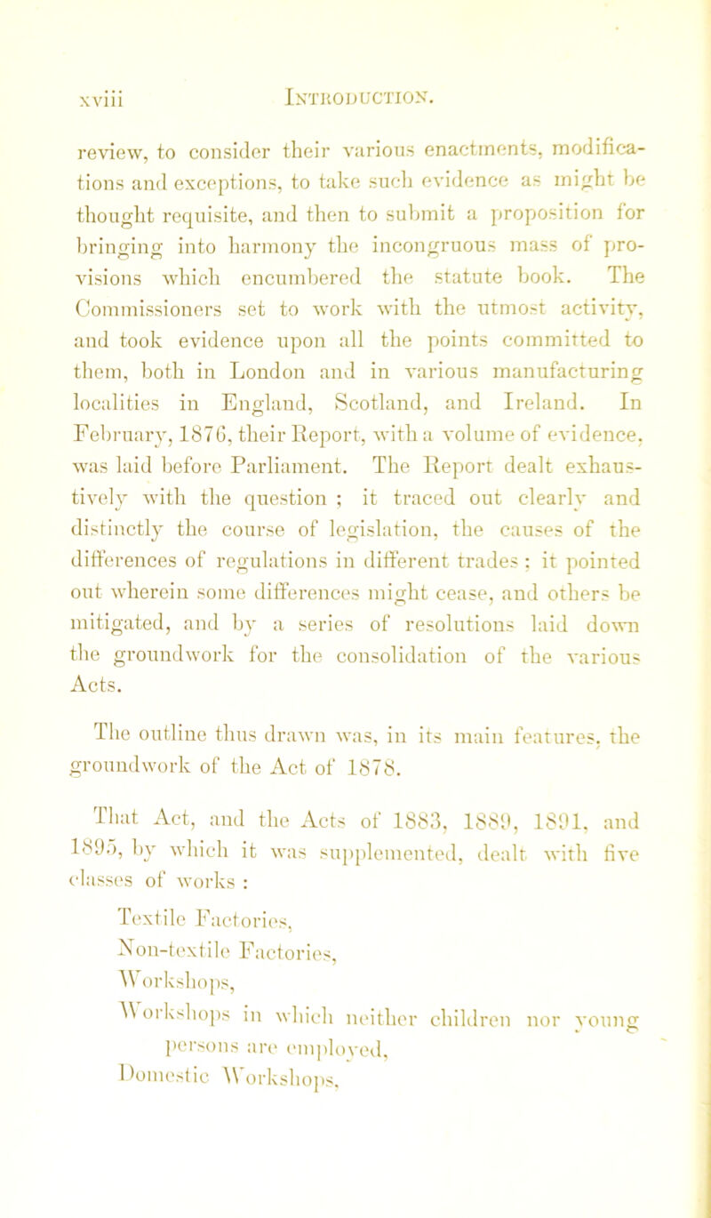 review, to consider their viirious enactments, modifica- tions and exceptions, to take such evidence as mi^rht be thought requisite, and then to submit a proposition for bringing into harmony the incongruous mass of pro- visions which encumbered the statute book. The Commissioners set to work with the utmost activity, and took evidence upon all the points committed to them, both in London and in various manufacturing localities in England, Scotland, and Ireland. In February, 1876, their Report, with a volume of evidence, was laid before Parliament. The Report dealt exhaus- tively with the question ; it traced out clearly and distinctly the course of legislation, the causes of the differences of regulations in different trades ; it pointed out wherein some differences might cease, and others be mitigated, and by a series of resolutions laid down the groundwork for the consolidation of the various Acts. Ihe outline thus drawn was, in its main features, the groundwork of the Act of 1878. That Act, and the Acts of 1883, 1883, 1831. and 1835, by which it was sui)plemented, dealt with live classes of works ; Textile Factories, Non-textile Factories, IV orkshops, ^\olkshops in which neither children nor voting persons are ('nqdoved. Domestic \Vorkshops.