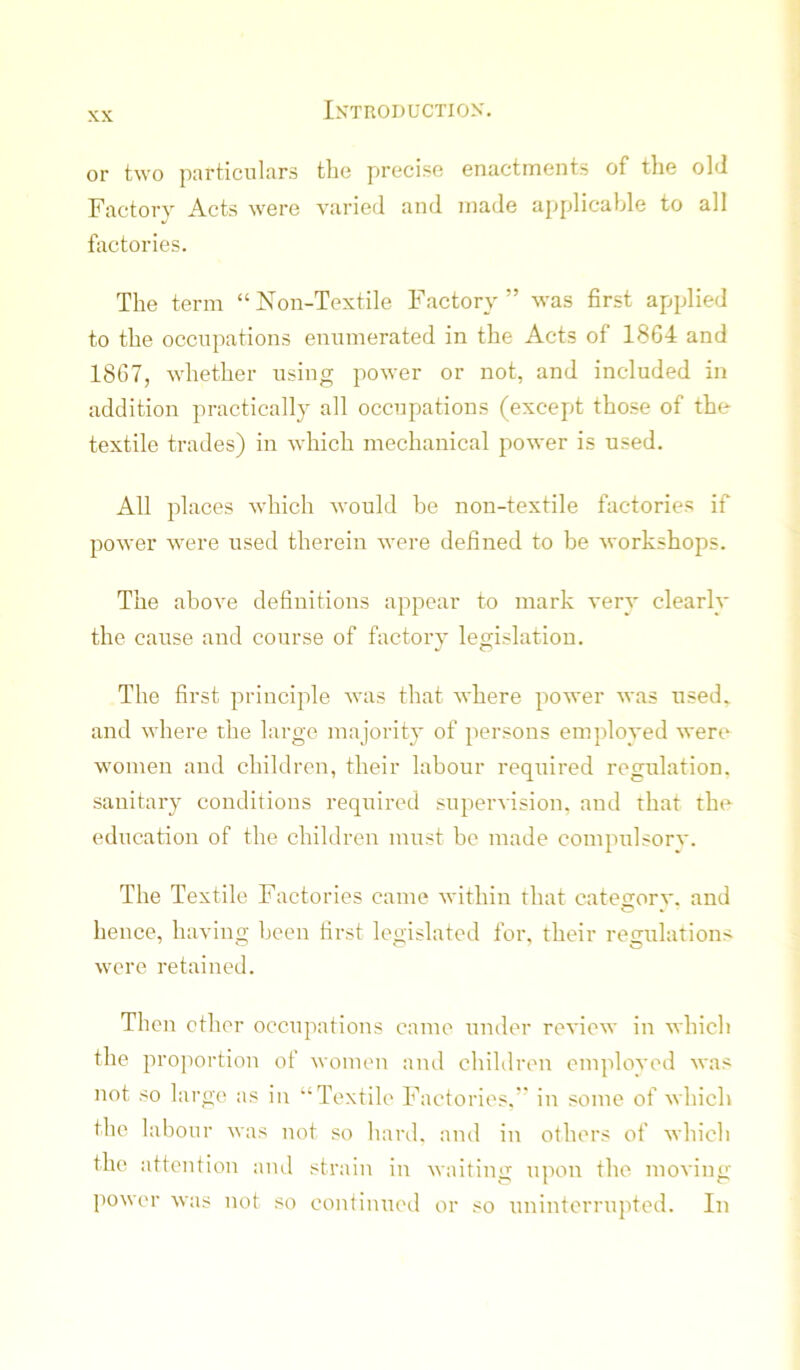 or two particulars the precise enactments of the old Factory Acts were varied and made aj^plicahle to all Victories. The term “Non-Textile Factory” was first applied to the occupations enumerated in the Acts of 18G4 and 1867, whether using power or not, and included in addition practically all occupations (except those of the textile trades) in which mechanical power is used. All places which would be non-textile factories if power were used therein were defined to be workshops. The above definitions appear to mark very clearly the cause and course of factory legislation. The first principle was that where power was used, and where the large majority of persons employed were women and children, their labour required regulation, sanitary conditions required supervision, and that the education of the children must be made compulsorv. The Textile Factories came within that catefiorv. and hence, having been first legislated for, their regulations were retained. Then ether occupations came under review in which the proportion of women and children employed was not so large as in “Textile Factories.” in some of which the labour was not so hard, and in others of which the attention and strain in waiting upon the moving power was not so continued or so uninterrupted. In