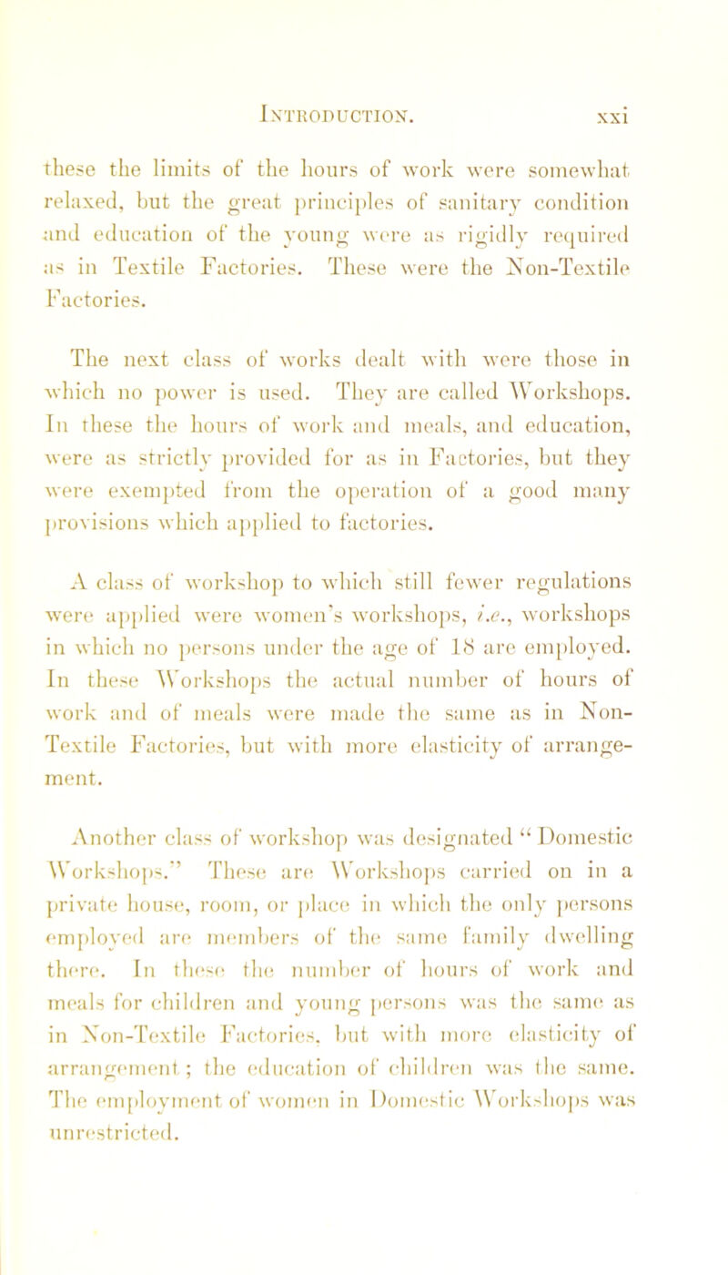 these the limits of the hours of work were somewliat relaxed, but the great })riuci})les of sanitary condition and education of the young W(>re as rigidly required as in Textile Factories. These were the Non-Textile Factories. The next class of works dealt with were those in which no power is used. They are called Workshops. In these the hours of work and meals, and education, were as strictly })rovided for as in Factories, but they were exempted from the operation of :i good many provisions which a}>plied to factories. A class of workshop to which still fewer regulations were ap[)lied were women's workshops, ?’.c., workshops in which no persons under the age of 18 arc employed. In these Workshops the actual number of hours of work and of meals were made the same as in Non- Textile Factories, hut with more elasticity of arrange- ment. Another class of workshop was designated “ Domestic Workshops.'’ These are Workshops carried on in a private house.*, room, or place; in which the only persons employed are me*nd)ers oi' the; s;ime family elwelling the*re. In the'se* the; numbe'r of hours of work anel Tiie'als for chilelren anel yoting persons was the; same; as in Non-Textile Facte^ries. but with nieero e;lastie;ity of arrangement ; the e*elucation of childre'ii was the same. The e‘mployine*nt of wome*n in Dome-sfic \Vorksho|)s was unre-stricteel.