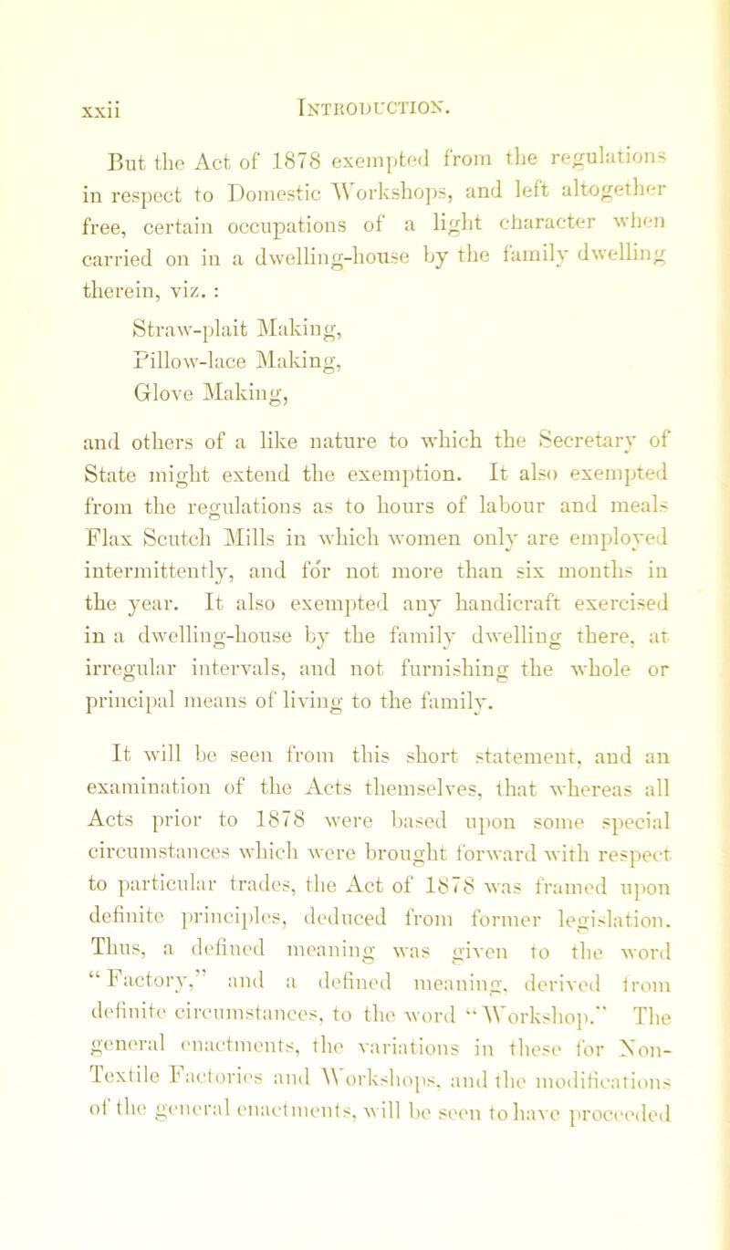 But the Act of 1878 exempted from tlie regulations in respect to Domestic A orkshojjs, and left altogether free, certain occupations of a light character when carried on in a dwelling-house by the family dwelling therein, viz. : Straw-plait Making, Pillow-lace Making, Glove Making, and others of a like nature to which the Secretary of State might extend the exemption. It also exempted from the regulations as to hours of labour and meals o Flax Scutch Mills in which women only are employed intermittently, and for not more than six months in the year. It also exempted any handicraft exercised in a dwelling-house by the family dwelling there, at irregular intervals, and not furnishing the whole or principal means of living to the family. It will be seen from this short statement, and an examination of the Acts themselves, that whereas all Acts prior to 1878 were based upon some special circumstances which were brought forward with respect to particular trades, the Act of 1878 was framed upon definite ju’inciples, deduced from former legislation. Thus, a dellued meaning was given to the word “ Factory,” and a defined meaning, derived from definite cireumstances. to the word “AVorkshop.” The general ('naetments, the variations in those for Xon- lextile hacioric's and orkshops, and the modificatit>ns of the general enactments, will be seen to have ]>roceeded