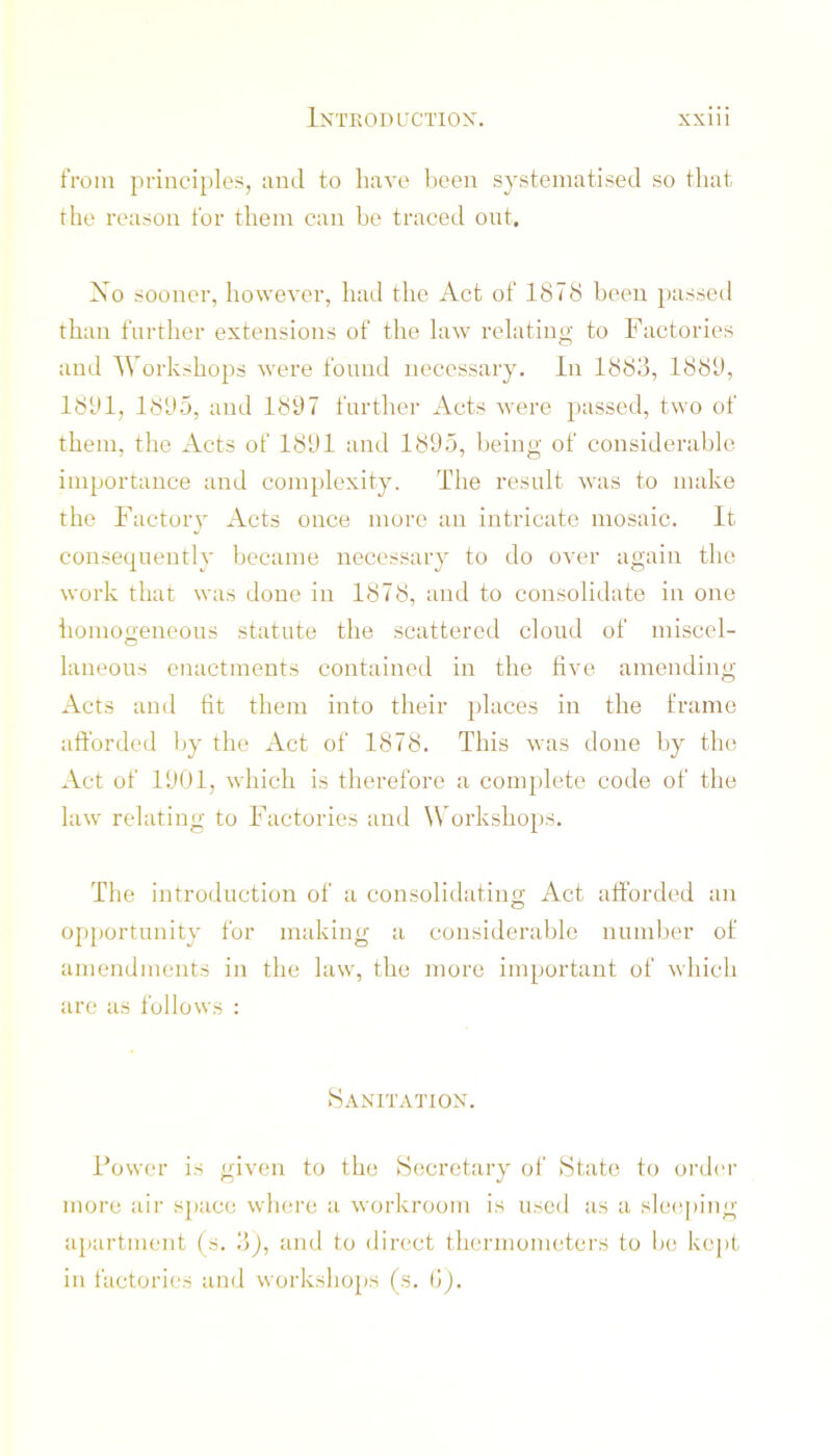 tVoni principles, and to have been systematised so that the reason for them can be traced out. Xo sooner, however, had the Act of 1878 been passed than further extensions of the law relating to Factories and Workshops were found necessary. In 1888, 1888, 1881, 1885, and 1887 further Acts were passed, two of them, the Acts of 1881 and 1885, being of considerable importance and complexity. The result Avas to make the Factoiy Acts once more an intricate mosaic. It consequently became necessary to do over again the work that was done in 1878, and to consolidate in one homogeneous statute the scattered cloud of miscel- laneous enactments contained in the five amending Acts and fit them into their })laces in the frame afforded by the Act of 1878. This was done by the Act of 1801, which is therefore a complete code of the law relating to Factories and Workshops. The introduction of a consolidating Act afforded an opportunity for making a considerable number of amendments in the law, the more important of which are as follows : Sanitation. Fower is given to the Secretary of State to order more air S])ace where a workroom is used as a sle(!|)ing apartment (s. 8j, and to direct thermometers to be kepi in factories and workshops (s. i>).