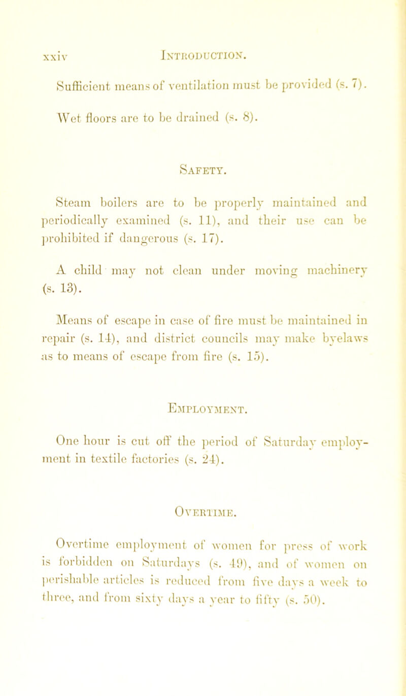 Sufficient means of ventilation must be provided (s. 7). Wet floors are to be drained (s. 8). Safety. Steam boilers are to be properly maintained and periodically examined (s. 11), and tbeir use can be jirobibited if dangerous (s. 17). A child may not clean under moving machinery (s. 13). IMeans of escape in case of fire must be maintained in repair (s. 11), and district councils may make byelaws as to means of escape from fire (s. 15). Employmext. One hour is cut off the period of Saturdav einjilov- meut in textile factories (s. 21). Overtime. Overtime employment of women for jiress of work is forbidden on Saturdays (s. 19), and of women on pc'rishable articles is reduced trom live days a week To three, aud from sixty days a year to iiftv (s. 50).