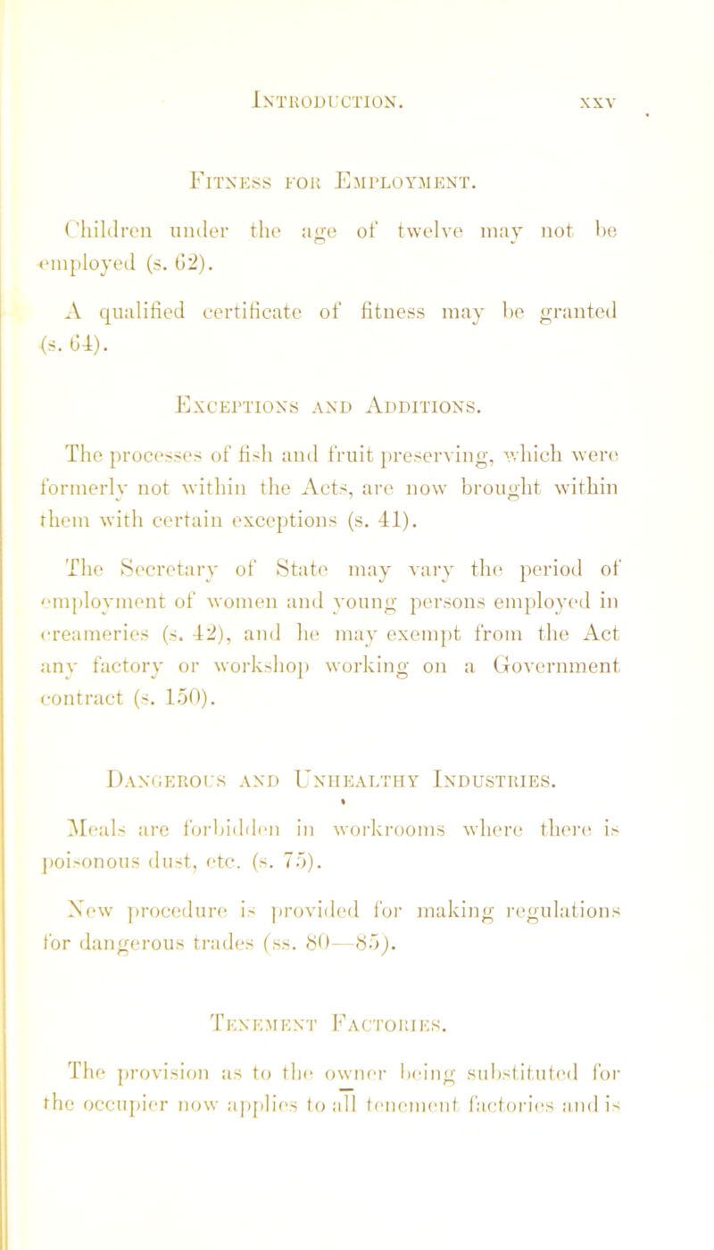 Fitness for Employment. Fhiklrt'n uiuler the ao;e of twelve may not be employed (s. G2). A qualified certificate of fitness may be granted <s. G4). Exceptions and Additions. The processes of fish and fruit preserving, which were formerly not within the Acts, ai-e now brought within them with certain exceptions (s. 41). The Secretary of State may vary the period of '■mployment of women and young persons employed in creameries (s. 42), and he may exempt from the Act any factory or workshoj) working on a Government contract (s. 150). Dangerous and Unhealthy Industries. % i\I(*als are foi'ljidden in workrooms where tliei’c is poisonous dust, etc. (s. 75). New ])rocedure is jirovided for making regulations for dangerous trades (ss. SO—S5j. TENEMEN'i' Factor!es. The provision as to tla* owma- being substituted for the occupier now apjili(‘S to all tenement facionhis and is