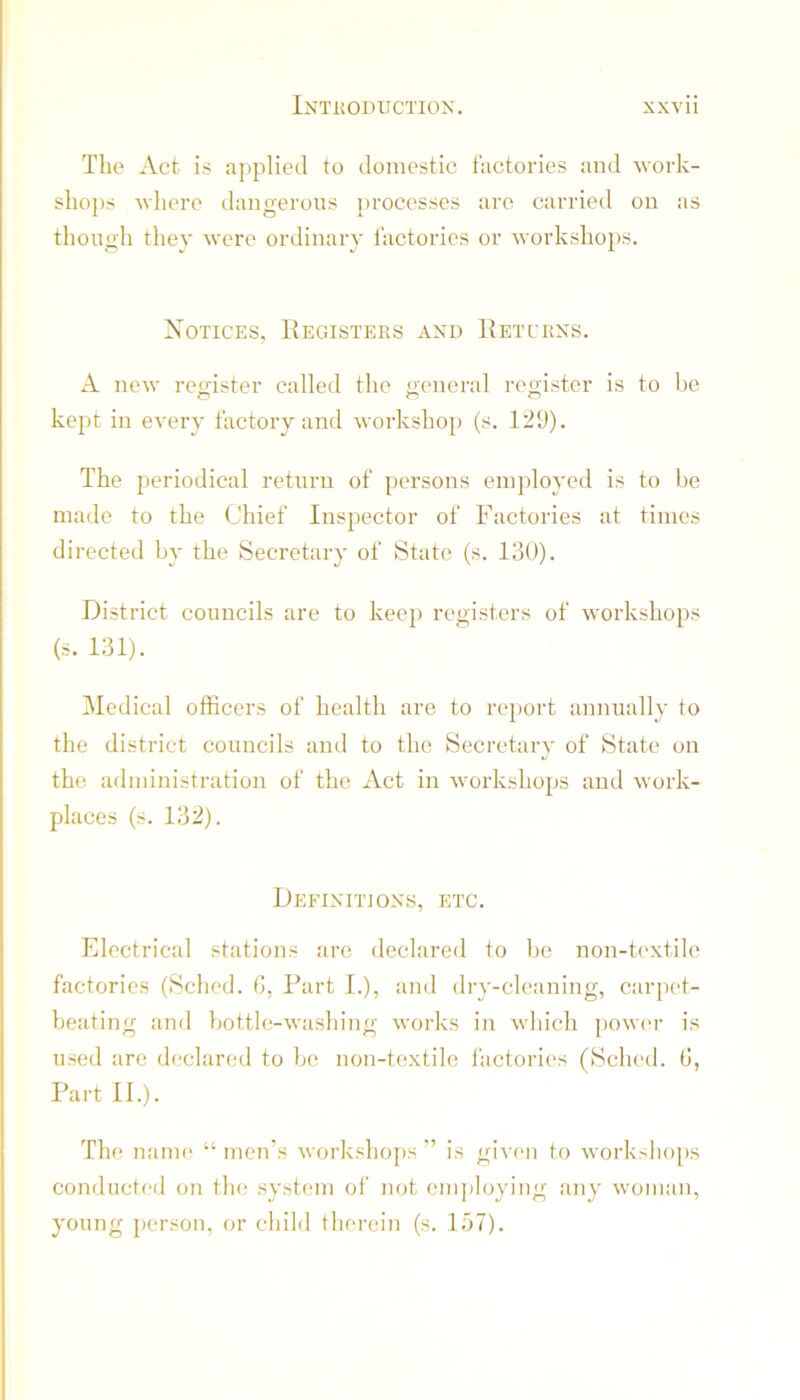 The Act is applied to domestic factories and Mork- slio})s where dangerous processes are carried on as though tliey were ordinary factories or worksho})S. Notices, Kegisters and 1{etcrns. A new reji'ister called the «;eneral register is to be kept in every factory and workshop (s. 129). The periodical return of persons employed is to be made to the Chief Inspector of Factories at times directed by the Secretary of State (s. lilO). District councils are to keep registers of workshops (s. 131). Medical officers of health are to report annually to the district councils and to the Secretary of State on the administration of the Act in workshops and work- places (s. 132). Deeinitions, etc. Electrical stations arc declared to be non-textile factories (Sched. (i, Part I.), and dry-cleaning, carpet- beating and botth;-washing works in which ])ow(u- is used are declared to be non-textile factories (Sched. (j, Part IP). The name “ inerTs workshops ” is given to worksho[)s conducted on tin,- system of not cni])loying any woman, young person, or child therein (s. 157).