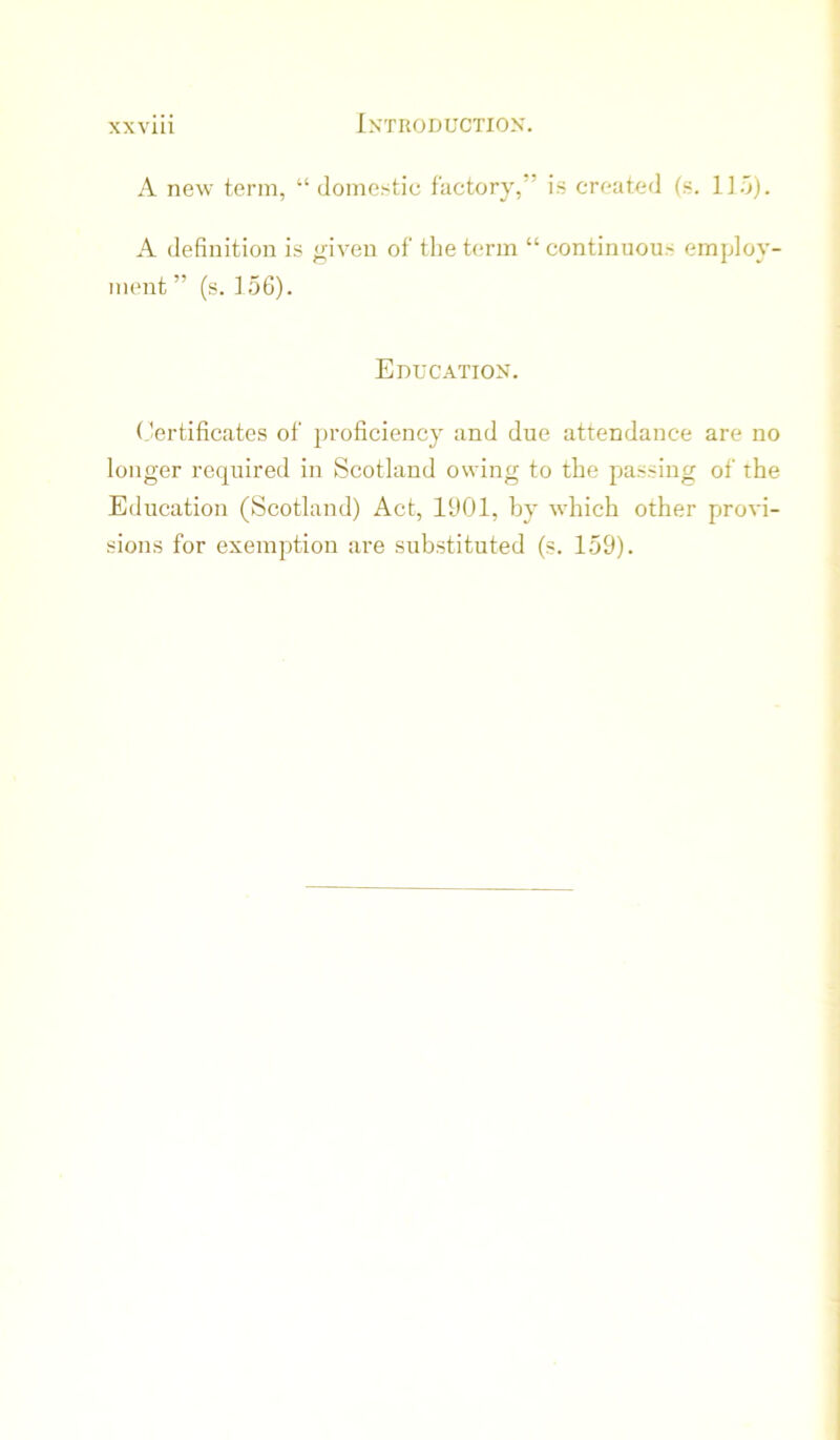 A new term, “ domestic factory,” is created (s. l].o). A definition is given of the t<‘rm “ continuous employ- ment ” (s. ] 56). Education. Certificates of proficiency and due attendance are no longer required in Scotland owing to the passing of the Education (Scotland) Act, 1901, by which other provi- sions for exemption are substituted (s. 159).