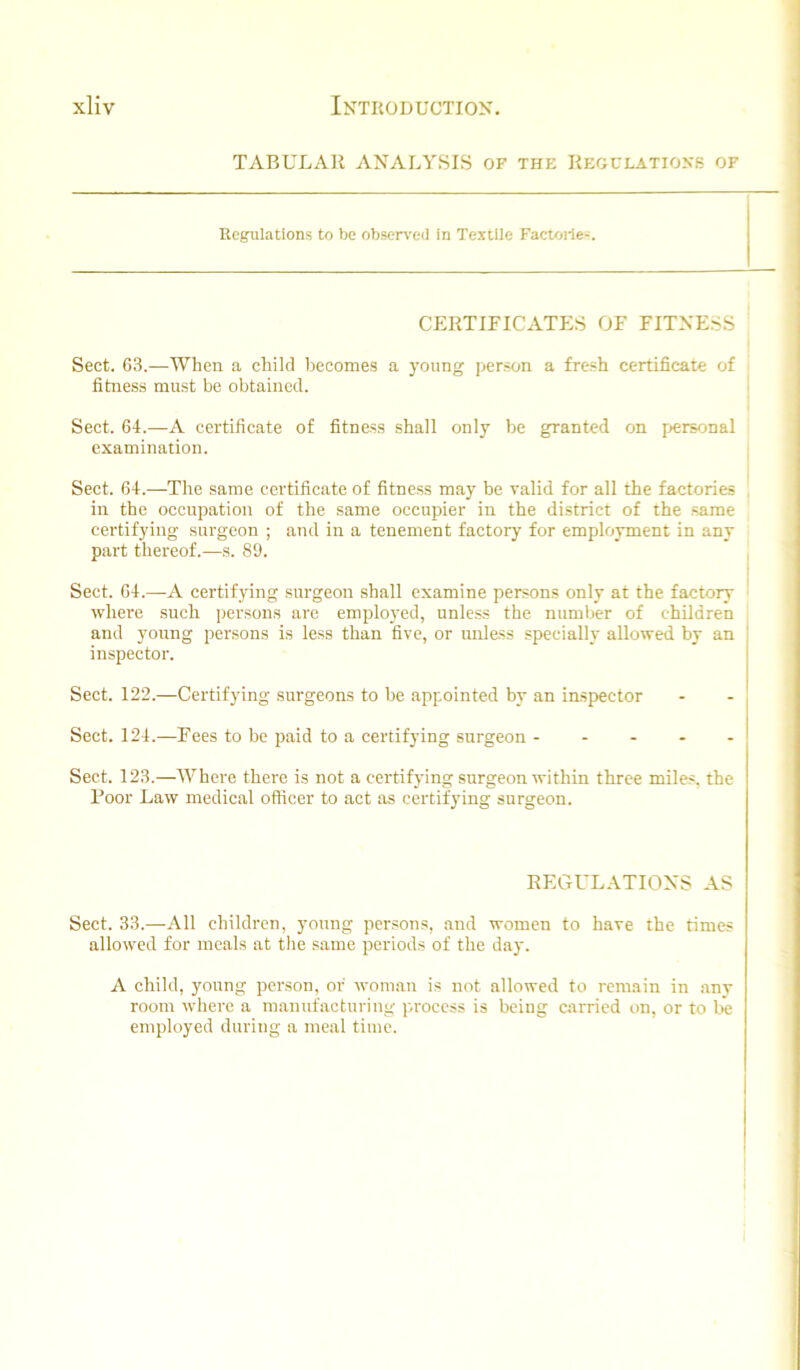 TABULAR ANALYSIS OF the Kegclatioxs of Regulations to be observeil in Textile Factoile-. CERTIFICATES OF FITNESS Sect. 63.—When a child becomes a young person a fresh certificate of fitness must be obtained. Sect. 64.—A certificate of fitness shall only be granted on p>ersonal examination. Sect. 64.—The same certificate of fitness may be valid for all the factories in the occupation of the same occupier in the district of the same certifying surgeon ; and in a tenement factory for employment in any part thereof.—s. 89. I Sect. 64.—A certifying surgeon shall examine persons only at the factory ' where such persons are emplo3'ed, unless the number of children and young persons is less than five, or imless specially allowed by an j inspector. Sect. 122.—Certifying surgeons to be appointed by an inspector Sect. 124.—Fees to be paid to a certifying surgeon ----- Sect. 123.—AVhere there is not a certifying surgeon within three miles, the Boor Law medical officer to act as certifying surgeon. REGULATIONS AS Sect. 33.—All children, young persons, .and women to have the times allowed for mesils at the same periods of the day. A child, young person, or woman is not allowed to remain in any room where a manufacturing process is being carried on, or to be employed during a meal time.