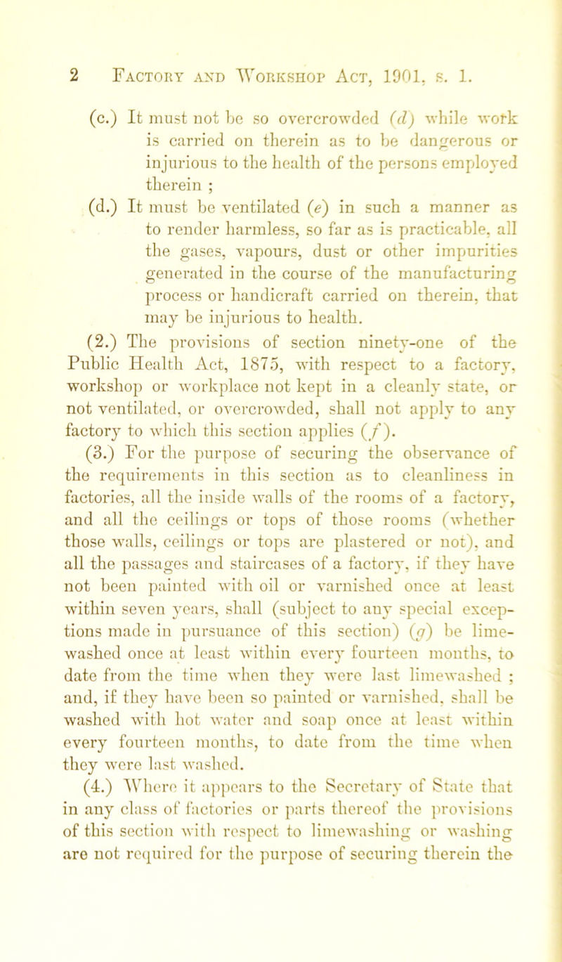 (c.) It must not Ije so overcrowded (d) while wofk is carried on therein as to be dan;rerous or injurious to the health of the persons employed therein ; (d.) It must be ventilated (e) in such a manner as to render harmless, so far as is practicable, all the gases, vapours, dust or other impurities generated in the course of the manufacturing process or handicraft carried on therein, that may be injurious to health. (2.) The provisions of section ninety-one of the Public Health Act, 1875, with respect to a factory, workshop or workplace not kept in a cleanly state, or not ventilated, or overcrowded, shall not apply to any factory to which this section applies (_/’). (3.) For the purpose of securing the observance of the requirements in this section as to cleanliness in factories, all the inside walls of the rooms of a factory, and all the ceilings or tops of those rooms (whether those walls, ceilings or tops are plastered or not), and all the passages and staircases of a factory, if they have not been painted with oil or varnished once at least within seven years, shall (subject to any special excep- tions made in pursuance of this section) (g) be lime- washed once at least within every fourteen months, to date from the time when they were last limewashed ; and, if they have been so painted or varnisbed, shall be washed with hot water and soap once at least within every fourteen months, to date from the time when they were last washed. (4.) AVhere it appears to the Secretary of State that in any class of factories or parts thereof the provisions of this section with respect to limewashing or washing are not required for the purpose of securing therein the