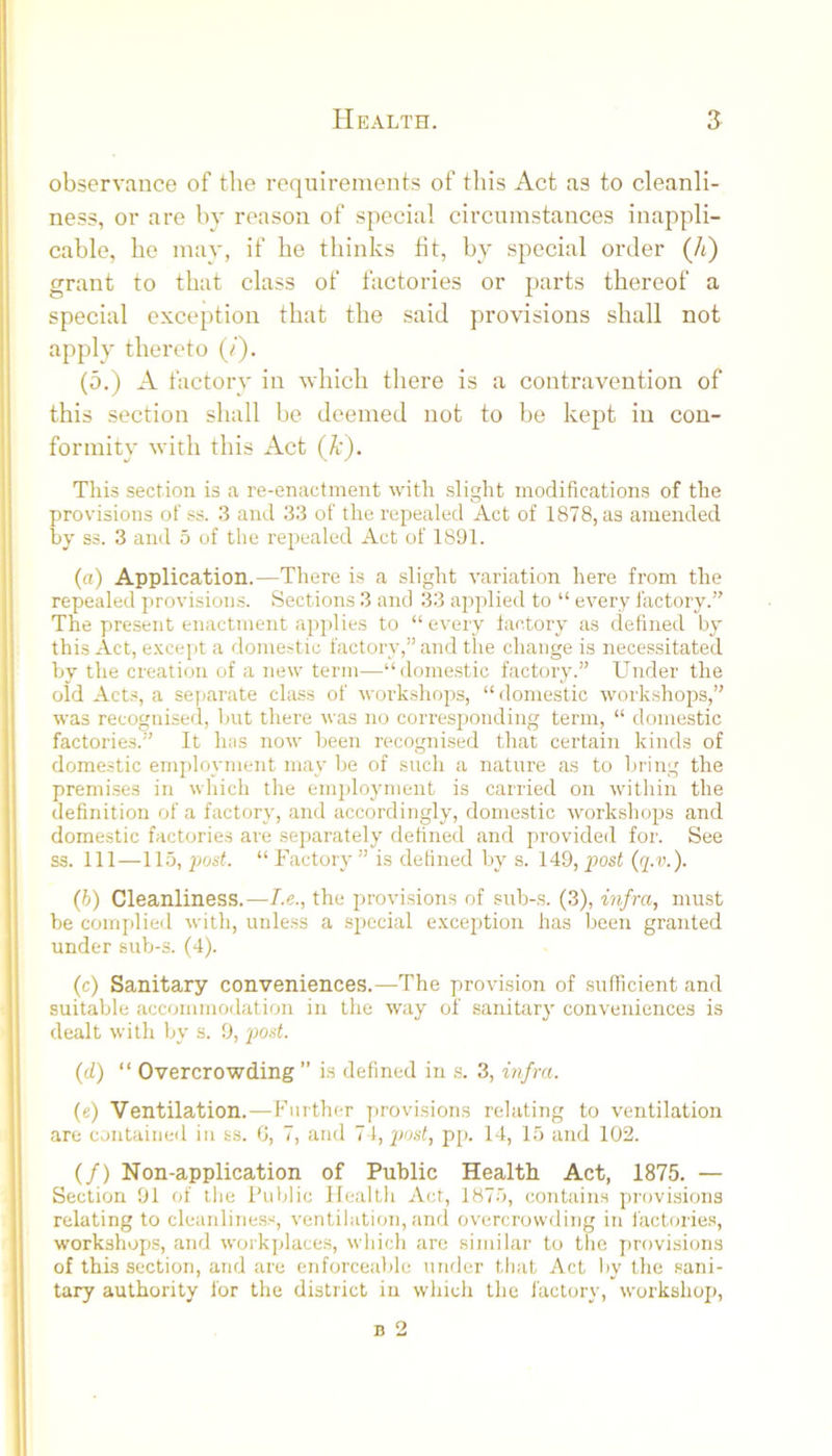 observance of the requirements of this Act as to cleanli- ness, or are by reason of special circumstances inappli- cable, he may, if he thinks fit, by special order (/t) grant to that class of factories or parts thereof a special exception that the said provisions shall not apply thereto (/). (5.) A factory in which there is a contravention of this section shall be deemed not to be kept in con- formity with this Act (A:). This section is a re-enactment with slight modifications of the provisions otss. 3 and 33 of the repealed Act of 1878, as amended by ss. 3 and 5 of the repealed Act of 1891. (a) Application.—There is a slight variation here from the repealed provisions. Sections 3 and 33 apjilied to “ every factory.” The present enactment applies to “ every factory as defined by this Act, excej)t a domestic factory,” and the change is necessitated by the creation of a new term—“domestic factory.” Under the old Acts, a separate class of woi’kshojjs, “domestic workshops,” was recognised, but there was no corresj:)onding term, “ domestic factories.” It has now been recognised that certain kinds of domestic employment may be of such a nature as to bring the premises in which the employment is carried on within the definition of a factory, and accordingly, domestic workshops and domestic factories are separately defined and provided for. See ss. Ill—115, jxjst. “ Factory ” is defined by s. 149, posf (g.r.). (h) Cleanliness.—I.e., the provisions of sub-s. (3), infra, must be complied with, unless a special e.xception has been granted under sub-s. (4). (c) Sanitary conveniences.—The provision of sufficient and suitable accommodation in the way of sanitary conveniences is dealt with by s. 9, 'pod. (d) “ Overcrowding” is defined in s. 3, A?/ra. (e) Ventilation.—Further provisions relating to ventilation are contained in ss. 0, 7, and 7 1, 'post, pp. 14, 15 and 102. (/) Non-application of Public Health Act, 1875. — Section 91 of llie Public Health Act, 1875, contains provisions relating to cleanliness, ventilation, and overcrowding in factories, workshops, and workjdaces, wliich are similar to the provisions of this section, and are enforceable under that Act by the sani- tary authority for the district in which the factorv, workshop.