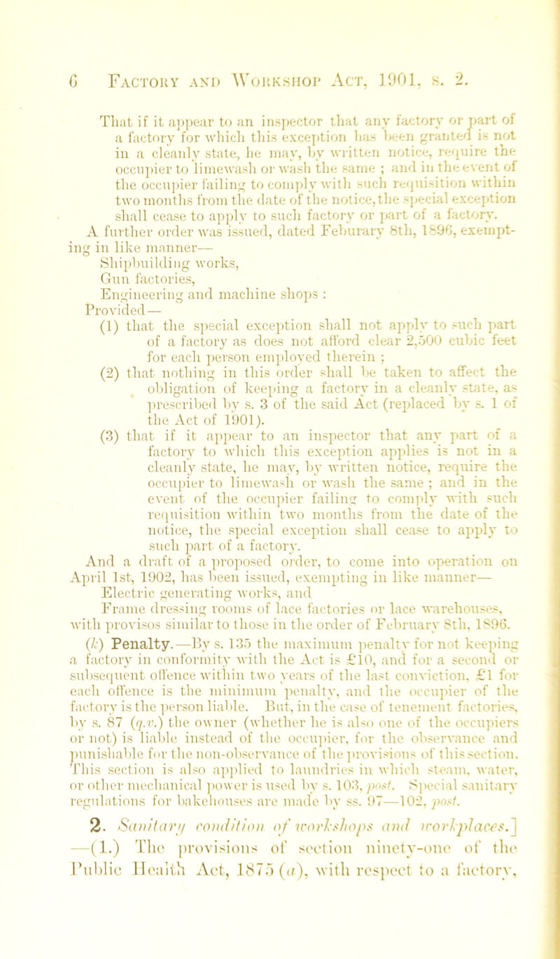 That if it a])pear to an insjjector lliat any factory oi-part of a factory for wliicli tliis exce])tion has hetn graiitt'l is not in a cleanly state, he may, hy written notice, require the occu])ier to limewash or wash the same ; and in the event of the occii])ier failin',' to coin)jly with such requisition within two months from the date of the notice, the sj^ecial exception shall cease to apply to such factory or jiart of a facUjry. A further order was issued, dated Fehurary 8th, 1896, exempt- iu in like manner— Shipbuilding works, Gun factories, Engineering and machine shops : Provided — (1) that the s])ecial exception shall not apply to such part of a factory as does not afford clear 2,500 cubic feet for each person emjdoyed therein ; (2) that nothing in this order shall be taken to affect the obligation of kecqiing a factory in a cleanly state, as prescribed by s. 3 of the said Act (replaced by s. 1 of the Act of 1901). (3) that if it appear to an inspector that any part of a factory to which this exception applies is not in a cleanly state, he may, by written notice, require the occupier to limewash or wash the same ; and in the event of the occupier failin'^ to comply with such requisition within two months from the date of the notice, the special exception shall cease to apply to such part of a factory. And a draft of a ]>roposed order, to come into operation on Apiil 1st, 1902, has been issued, exempting in like manner— Electric generating works, and Frame dressing I'ooms of lace factories or lace warehouse.s. with proviso.s similar to those in the order of February 8th, 1896. (/. ) Penalty.—By s. 135 the maximum penalty for not keeping a factory in conformity with the Act is £'10, and for a second or sub.sequent olfence within two years of the last conviction. £‘l for each offence is the minimum penalty, and the occupier of the factory is the person liable. Bi;t, in the case of tenement factories, by s. 87 (q.r.) the owner (whether he is also one of the occupiers or not) is lial)le instead of the occiqtier, for the observance and ]mnishable foi' the non-observance of the ])rovisions of this.section. This section is al.<o ajqdied to laundries in which steam, water, or other mechanical ]iower is used by s. 103, pofl. Special .sanitary regulations for bakehouses are made by ss. t)7—\0'2. post. 2. San/lar>/ rondllioti of ■n-ovl-shop.s and u-orlpJaci^s.'\ —(1.) Tlu' provision.s oi’ socdiou ninoty-ono of tin* Public Ih'uith Act, 187') ((t), with respect to a factory.