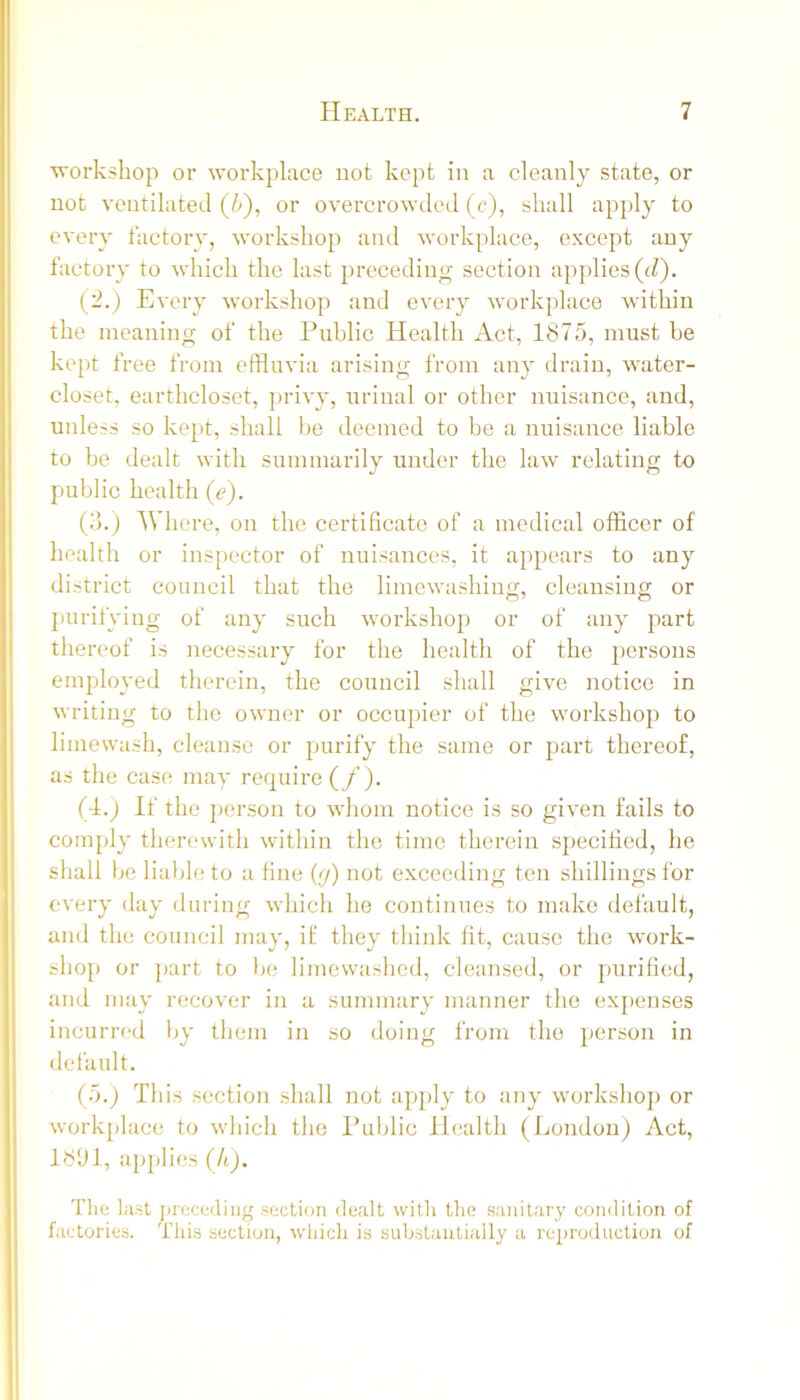 workshop or workplace not kept in a cleanly state, or not ventilated (b), or overcrowded (c), shall apply to every tactory, workshop and workplace, except any factory to which the last preceding section applies (J). (2.) Every workshop and every workplace within the meaning of the Public Health Act, 1875, must be kept free from effluvia arising from any drain, water- closet. earthcloset, privy, urinal or other nuisance, and, unless so kept, shall be deemed to be a nuisance liable to be dealt with summaialy under the law relating to public health (e). (?).) Where, on the certificate of a medical officer of health or ins[)ector of nuisances, it appears to any district council that the limewashing, cleansing or purifying of any such workshop or of any part thereof is necessary for the health of the persons employed therein, the council shall give notice in writing to the owner or occupier of the workshop to limewash, cleanse or purify the same or part thereof, as the case may require (/ ). (4.) If the jterson to whom notice is so given fails to comply therewith within the time therein specified, he shall be lialjle to a fine (y) not exceeding ten shillings for every day during which he continues to make default, and the council may, if they think fit, cause the work- shop or part to be limewashed, cleansed, or purified, and may recover in a summary manner the exj)enses incurred l>y them in so doing from the person in default. (b.) This section shall not apjdy to any workshop or work{)lace to which the Public Health (London) Act, 18U1, applies (A). Tlie last jtrecediiig section dealt with the sanitary condition of factories. This section, which is substantially a reproduction of