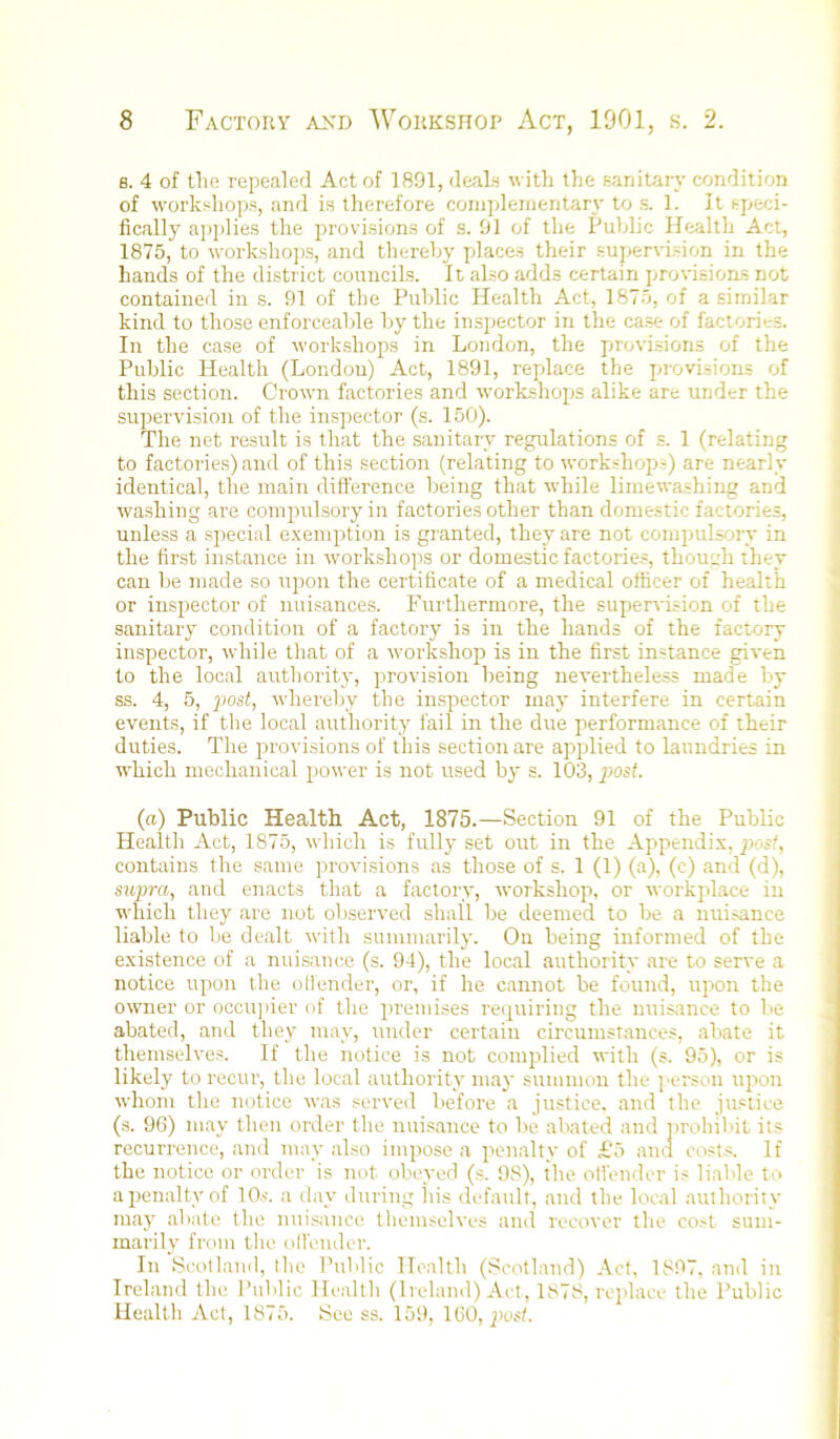 B. 4 of the repealed Act of 18!31, deals with the sanitary condition of workshops, and is therefore comjdeinentary to s. 1. It speci- fically ai)plies the provisions of s. 01 of the Public Health Act, 1875, to worksho])s, and thereby pdaces their supservision in the hands of the district councils. It also adds certain provisions not contained in s. 91 of the Public Health Act, 1875, of a similar kind to those enforceable by the inspector in the case of factories. In the case of workshops in London, the provi.sions of the Public Health (London) Act, 1891, replace the pjrovisions of this section. Crown factories and workshopjs alike are under the supervision of the inspector (s. 150). The net re.sult is that the sanitary regulations of s. 1 (relating to factories) and of this section (relating to workshopjs) are nearly identical, the main difference being that while liinewa.shing and washing are compulsory in factories other than domestic factories, nnless a .spiecial e.xempjtion is granted, they are not compjulsoiy in the first instance in workshops or domestic factories, thouczh they can be made so upon the certificate of a medical officer of health or inspector of nuisances. Pkirthermore, the supervi.=ion of the sanitary condition of a factory is in the hands of the factory inspector, while that of a workshop) is in the first instance given to the local authoritj-, ptrovision being nevertheless made by ss. 4, 5, post, whereby the inspector may interfere in certain events, if the local authority fail in the due performance of their duties. The pjrovisions of this section are apjplied to laundries in which mechanical power is not used by s. 103, post. (a) Public Health Act, 1875.—Section 91 of the Public Health Act, 1875, which is fully set out in the Appendix, post, contains the same provisions as those of s. 1 (1) (a), (c) and (d), sxqwa, and enacts that a factory, workshop), or workptlace in which they are not observed shall be deemed to be a nuisance liable to be dealt with summarily. On being informed of the existence of a nuisance (s. 94), the local authority are to serve a notice upon the ollender, or, if he cannot be found, up»on the owner or occti]>ier of tlie ptremises reipuiring the nuisance to be abated, and they may, under certain circumstances, abate it themselves. If the notice is not compjlied with (s. 95), or is likely to recur, the local authority may summon the j'erson upton whom the notice was served before a justice, and the justice (s. 96) niay then order the nuisance to be abated and pjroliibit its recurrence, and may also impose a ptenalty of £5 and costs. If the notice or order is not obeyed (.s. 98), the otfender is liable to apjenaltvof 10s. a tlay during his default, and the local autliority may abate the nui.sance. themselves and recover the co.-<t sum- marily from the olfender. In Scot land, the Public Health (Scotland) Act, 1897, and in Ireland the Public Health (Ireland) Act, 1878, reptlace the Public Health Act, 1875. See ss. 159, 160, pjust.
