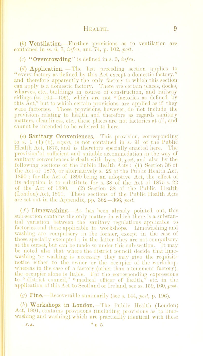 {b) Ventilation.—Further jirovisioirs a.s to ventilation are contained in ss. ti, 7, infra, ami 74, p. 102, posh ('•) “Overcrowding” is defined in s. 3, infra. ('/) Application.—The last preceding section applies to “every factory a.s defined hv this Act excejit a domestic factory,” and therefore ajiparently the only factory to which this section can ai)jdy is a domestic factory. There are certain i)laces, docks, wharves, etc., buildings in course of construction, and railway sidings (ss. 104—106), whicii are not “ factories a.s defi)ied by this Act,” but to which certain provisions are a]>plied as if they were factorie.s. Those provisions, however, do not include the provisions relating to health, and therefore a.s regards sanitary matters, cleanliness, etc., these places are not factories at all, and c;uinot be intended to be referred to here. (e) Sanitary Conveniences.—This provision, corre.sponding to s. 1 (f) (li), ^npra, is not containeil in s. 91 of the Public Health Act, 187.7, and is therefore specially enacted here. The provision'of sufficient and suitalde accommodation in tlie way of sanitary conveniences is dealt with l)j's. 9, prwf, and also by the following sections of the Public Healtli Acts : (1) Section 38 of the Act of 187'), or alternatively a. 22 of the Puldic Health Act, 1890 ; for the Act of 1890 being an adojAive Act, the effect of it.s adoption is to substitute for s. 38 of the Act. of 1875 s. 22 of the Act of 1890. (2) Section 38 of the Public Health (London) Act, 1891. The.-e sections of the Puldic Health Acts are .set out in the Appendix, ]ip. 362—3GG, jwsf. (/) Limewashing.—As has been already pointed out, this sub-secticju contains the only matter in which there is a substan- tial variation between the sanitary regulations applicable to factories and those a])]dicable to workshops. Limewashing and washing are compnlsoiw in the former, exce]d in the case of those siiecially exemjited ; in the latter they are not coni]mlsory at the out.'i-t, but can be madi; so under this sub-section. It may be noted also that whi-re the district council decide that lime- washing ’or washing is neces.saiw they may give the reiiuisit.*' notice either to the owner or tin; occupier of tlu' workshoji whereas in the case of a factoiy (other than a tenement factory), the occujuer alone i.s liable. For the corresp(jnding expressions to “district council,” “medical olticer of health,” (4.c. in the aj)plication (jfthi^.Vct to Scotland (U' Iicland, see ss. ][>'.), l(tQ,posl. (,</) Fine. — liecoverable summarily (see s. 14 I, 'jmf, p. 196). (h) Workshops in London. 'I'he Public Health (London) Act, 18!H, contains jirovisions (including provisions a.s to lime- washing and washing) which are practically identical with those