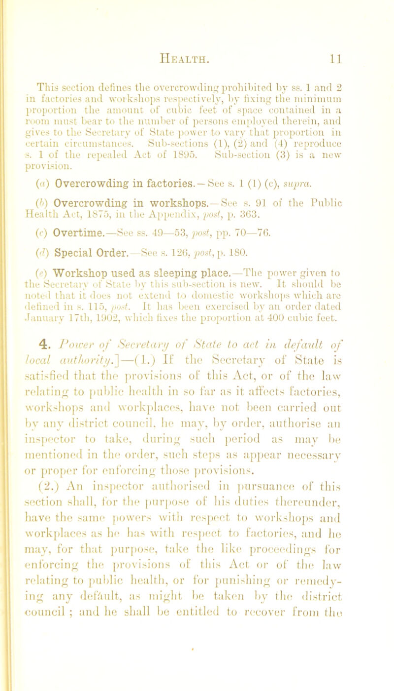 This section defines tlie overcrowdin'; prohiliitcd by ss. 1 and 2 in factories and workshops ivsjiectively, liy fixing the niinimuin jiroportion the amount of cubic feet of space contained in a room must bear to tlie number of persons employed therein, and gives to the Secretary of State power to vary that proportion in certain circumstances. Sub-sections (1), (2) and (4) reproduce s. 1 of the repealed Act of 18S)5. Sub-section (3) is a new provision. («) Overcrowding in factories. —See .s. 1 (1) (c), supra. (Ii) Overcrowding in workshops.—See s. 91 of tlie Public Health Act, 187b, in the Ap[ieiidix, post, j). 3G3. (c) Overtime.—See ss. 49—5.3, po.sf, pp. 70—70. (d) Special Order.—See s. 12G, po.sf,p. 180. (e) Workshop used as sleeping place.—The power given to the Secretary of State by this sub-section is new. It .should be noted that it does not extend l.o donie.stic work.shop.s which are detined in s. 115, /lust. It has been exercised liy an order dated .lannary 17th, 1902, which lixe.s the proportion at 400 cubic feet. 4. J’oirev of Secretayij of State to act in default of local anthorit'/i^—0-) H’ tlie Secretary ol State i.s .sati.'fied that tlie jirovisions ol this Act, or of the law relatin/r to |uihlic liealth in so far as it affects factories, workshops ami woi'k])laces, have not hcen carried out hy any district council, he may, hy order, autliori.se an inspector to take, durino- such jieriod as may he inentioneil in tin' order, such steps as ajijiear neces.sarv or proper for enforcino- those provisions. i'l.) An ins|)ectoi‘ authorised in pursuance of this .section shall, for the purpose (d' his duties thenmnder, have the sani(‘ jiowers with l•espect to workshops and workplaces as he has with rcsjiect to factories, nnd he mav, for that juirpose, take the like [irocee'liiin^s for enforcin^f the provisions of this Act oi- ol’ the law relating to public health, or for juinishing or lamHuly- ing any deffiult, as might he taken hy the district council ; and he shall he cntitleil to recover from the