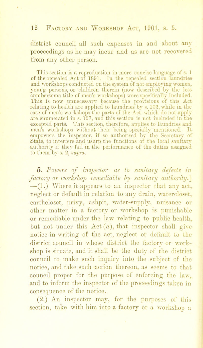 district council all such expenses in and about any proceedings as he may incur and as are not recovered from any other person. This section is a reproduction in more concise language of s. 1 of the repealed Act of 1891. In the repealed section laundries and workshops conducted on the system of not employing women, young persons, or children therein (now described by the less cumbersome title of men’s workshops) were specifically included. This is now unnecessary because the provisions of this Act relating to health are applied to laundries by s. 10.3, while in the case of men’s workshops the parts of the Act which do not apply are enumerated in s. 157, and this section is not included iu the excepted pai-ts. This section, therefore, applies to laundries and men’s workshops without their being specially mentioned. It empowers the inspector, if so authorised by the Secretary of State, to interfere and usurp the functions of the local sanitary authority if they fail in the prerformance of the duties assigned to them by s. 2, siqira. 5. Powers of inspector as to sanitary defects in factory or icorksJiop remediable by sanitary aidhority.~\ —-(1.) Where it apptefii's to an inspector that any act, neglect or default in relation to any drain, watercloset, earthcloset, privy, ashpit, water-supply, nuisance or other matter in a factory or workshop is punishable or remediable under the latv relating to pniblic health, but not under this Act (a), that inspector shall give notice in writing of the act, neglect or delault to the district council in whose district the factory or work- shop is situate, and it shall be the duty of the district council to make such inquiry into the subject of the notice, and take such action thereon, as seems to that council proper for the puiqiosc of enforcing the law. and to inform the inspector of the proceedings taken in consequence of the notice. (2.) An inspector may, for the purposes of this section, take with him into a factory or a workshop a