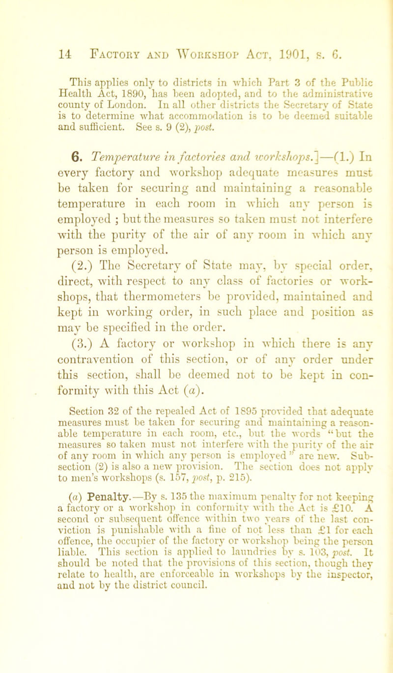This applies only to districts in which Part 3 of the Public Health Act, 1890, has been adopted, and to the administrative county of London. In all other districts the Secretary of State is to determine what accommodation is to be deemed suitable and sufficient. See s. 9 (2), post. 6. Temperature in factories and icorkshops.~\—(1.) In every factory and workshop adequate measures must be taken for securing and maintaining a reasonable temperature in each room in wbicb any person is employed ■, but tbe measures so taken must not interfere with tbe purity of tbe air of any room in wbicb any person is employed. (2.) Tbe Secretary of State may, by special order, direct, witb respect to any class of factories or work- shops, that thermometers be provided, maintained and kept in working order, in such place and position as may be specified in tbe order. (3.) A factory or workshop in wbicb there is any contravention of this section, or of any order under this section, shall be deemed not to be kept in con- formity witb this Act (a). Section 32 of the repealed Act of 1895 provided that adequate measures must be taken for securing and maintaining a reason- able temperature in each room, etc., but the words “but the measures so taken must not interfere with the purity of the air of any room in which any person is employed ” are new. Sub- section (2) is also a new provision. The section does not apply to men’s workshops (s. 157, post, p. 215). (a) Penalty.—By s. 135 the maximum penalty for not keeping a factory or a workshop in conformity with the Act is £10. A second or subsequent offence within two years of the last con- viction is punishable with a fine of not less than £1 for each offence, the occupier of the factory or workshop being the person liable. This section is applied to laundries by s. 103, post. It should be noted that the proffisions of this section, though they relate to health, are enforceable in tvorkshops by the inspector, and not by the district council.