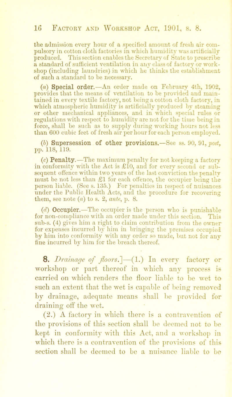 the admission every hour of a specified amount of fresh air com- pulsory in cotton cloth factories in which humidity was artificially produced. This section enables the Secretary of State to prescribe a standard of sufficient ventilation in any class of factory or work- shop (including laundries) in which he thinks the establishment of such a standard to be necessary. (a) Special order.—An order made on Februar^'^ 4th, 1902, provides that the means of ventilation to be provided and main- tained in every textile factory, not being a cotton cloth factory, in which atmospheric humidity is artificially produced by steaming or other mechanical appliances, and in which special rules or regulations with respect to humidity are not for the time being in force, shall be such as to supply during working hours not le.ss than 600 cubic feet of fresh air per hour for each person employed. (b) Supersession of other provisions.—See ss. 90, 91, post, pp. 118, 119. (c) Penalty.—The maximum penalty for not keeping a factory in conformity witli the Act is £10, and for every second or sub- sequent ofl’ence within two years of the last con’idction the penalty must be not less than £l for each offence, the occupier being the person liable. (See s. 135.) For penalties in respect of nuisances under the Public Health Acts, and the procedure for recovering them, see note (a) to s. 2, ante, p. 8. (d) Occupier.—The occupier is the person who is punishable for non-compliance with an order made under this section. This sub-s. (4) gives him a right to claim contribution from the owner for expenses incurred by him in bringing the premises occupied by him into conformity with any oi’der so made, but not for any fine incurred by him for the breach thereof. 8. Drainage of floors.']—(1.) In every factory or workshop or part thereof in which anv process is carried on which renders the floor liable to be wet to such an extent that the wet is capable of being removed by drainage, adequate means shall be provided for draining off the wet. (2.) A lactory in which there is a contravention of the provisions of this section shall be deemed not to be kept in conformity with this Act. and a workshop in which there is a contravention of the ]u-ovisions of this section shall be deemed to be a nuisance liable to be