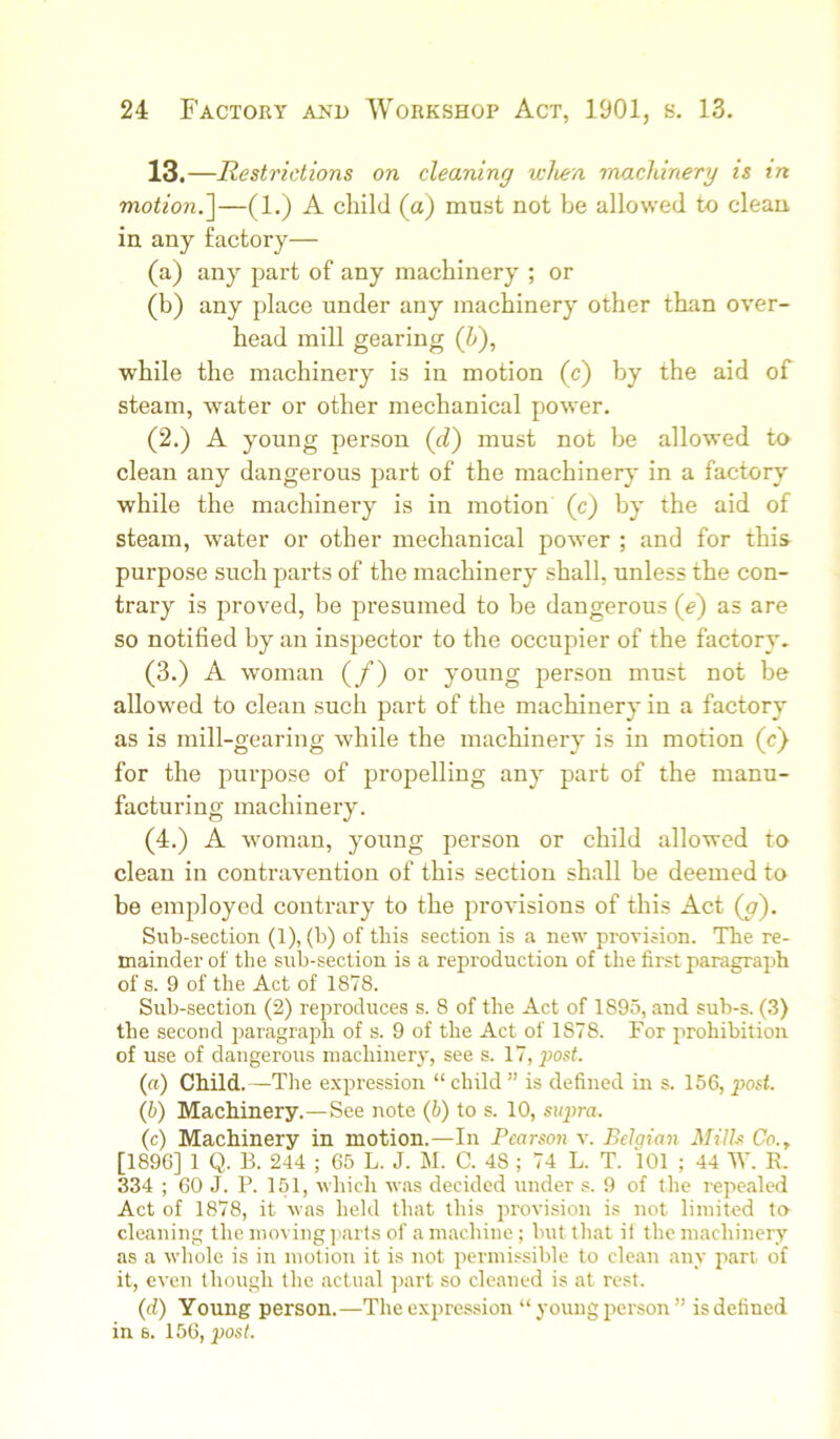 13.—Restrictions on cleaning when machinery is in motion.’]—(1.) A child (a) must not be allowed to clean in any factory— (a) any part of any machinery ; or (b) any place under any machinery other than over- head mill gearing (h), while the machinery is in motion (c) by the aid of steam, water or other mechanical power. (2.) A young person (d) must not be allowed to clean any dangerous part of the machinery in a factory while the machinery is in motion (c) by the aid of steam, water or other mechanical power ; and for this purpose such parts of the machinery shall, unless the con- trary is proved, be presumed to be dangerous (e) as are so notified by an inspector to the occupier of the factory. (3.) A woman (/) or young person must not be allowed to clean such part of the machinery in a factory as is mill-gearing while the machinery is in motion (c) for the purpose of propelling any part of the manu- facturing machinery. (4.) A woman, young person or child allowed to clean in contravention of this section shall be deemed to be employed contrary to the provisions of this Act (^). Sub-section (1), (b) of this section is a new provision. The re- mainder of the sub-section is a reproduction of the first paragraph of s. 9 of the Act of 1878. Sub-section (2) reproduces s. 8 of the Act of 1895, and sub-s. (.3) the second paragraph of s. 9 of the Act of 1878. For prohibition of use of dangerous machinery, see s. 17, post. {a) Child.—The expression “ child ” is defined in s. 156, post. (b) Machinery.—See note (b) to s. 10, supra. (c) Machinery in motion.—In Pearson v. Bclgiaji Mills Co.., [1896] 1 Q. B. 244 ; 65 L. J. M. C. 48 ; 74 L. T. 101 ; 44 W. R. 334 ; 60 J. P. 151, whicli was decided under s. 9 of the repe.alcd Act of 1878, it was held that this provision is not limited t» cleaning the moving jiarts of a machine; but that it the machinery as a whole is in motion it is not permissible to clean any part of it, even though the actual ]>art so cleaned is at rest. (d) Young person.—The expression “ young person ” is defined in 6. 156, post.