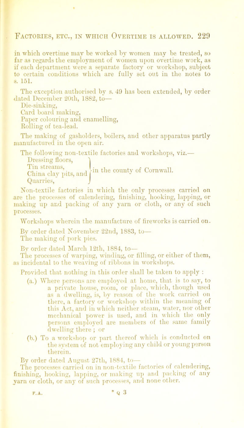 in ■which overtime may be M'orked by women may be treated, so far as regards the employment of women upon ovei time work, as if each department were a separate factory or worksliop, subject to certain conditions which are fully set out in the notes to s. 151. The exception authorised by s. 49 has been extended, by order dated December 20th, 1882, to— Die-sinking, Card boaril making. Paper colouring and enamelling. Rolling of tea-lead. The making of gasholders, boilers, and other apparatus partly manufactured in the open air. The following non-textile factories and workshops, viz.- Dressing floors. Tin streams, • ^ n China clay pits, and Cornwall. Quarries, Non-textile factories in which the only processes carried on are the processes of calendering, finishing, hooking, lapping, or making uj) and packing of any yarn or cloth, or any of such processes. Work.shops wherein the manufacture of fireworks is carried on. By order dated November 22nd, 1883, to— The making of j)ork jues. By order dated March 12th, 1884, to— The processes of warping, winding, or filling, or either of them, as incidental to the weaving of ribbons in workshops. Provided that nothing in this order shall be taken to apply : (a.) AVhere persons are ein]doyeil at home, that is to say, to a private house, room, or place, which, though used as a dwelling, i.s, by reason of the work carried on there, a factory or worksho]i within the meaning of this Act, and in which neither steam, water, nor other mechanical j)Ower is u.sed, and in which the only persons em])loyed are members of the same lamily flwelling there ; oi’ (b.) To a workslioj) or ]>art thereof which is conducted on the sy.stem of not enij)loying any child or young person therein. By order dated August 27th, 1884, to— The proce.s.ses carried on in Tion-textile factories of calendering, finishing, hooking, la])ping, or making u]> and packing ol any yarn or cloth, or any of such processes, and none other. * Q 3 r.A.