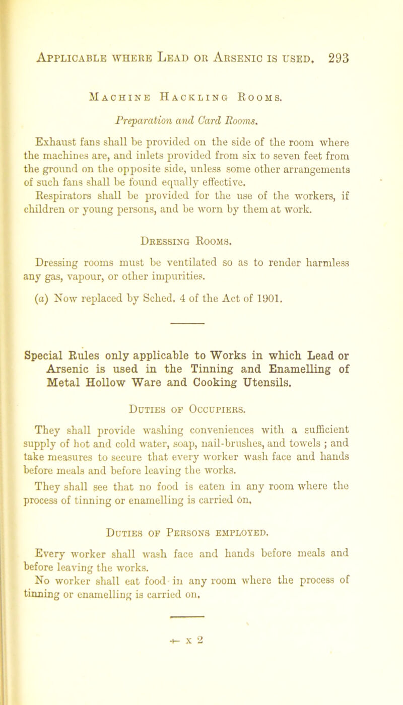 Machine Hackling Eooms. Preparation and Card Rooms. Exhaust fans shall be provided on the side of the room where the machines are, and inlets provided from six to seven feet from the groimd on the opi^osite side, unless some other arrangements of such fans shall be found equally effective. Respirators shall be provided for the use of the workers, if children or young persons, and be worn by them at work. Dressing Rooms. Dressing rooms must be ventilated so as to render harmless any gas, vapour, or other impurities. (a) Now replaced by Sched. 4 of the Act of 1901. Special Rules only applicable to Works in which Lead or Arsenic is used in the Tinning and Enamelling of Metal Hollow Ware and Cooking Utensils. Duties of Occupiers. They shall provide washing conveniences with a sufficient supply of hot and cold water, soap, nail-brushes, and towels ; and take measures to secure that every worker wash face and hands before meals and before leaving tlie works. They shall see that no food is eaten in any room where the process of tinning or enamelling is carried On. Duties of Persons employed. Every worker shall wash face and hands before meals and before leaving the works. No worker shall eat food in any room where the process of tinning or enamelling is carried on. X 2