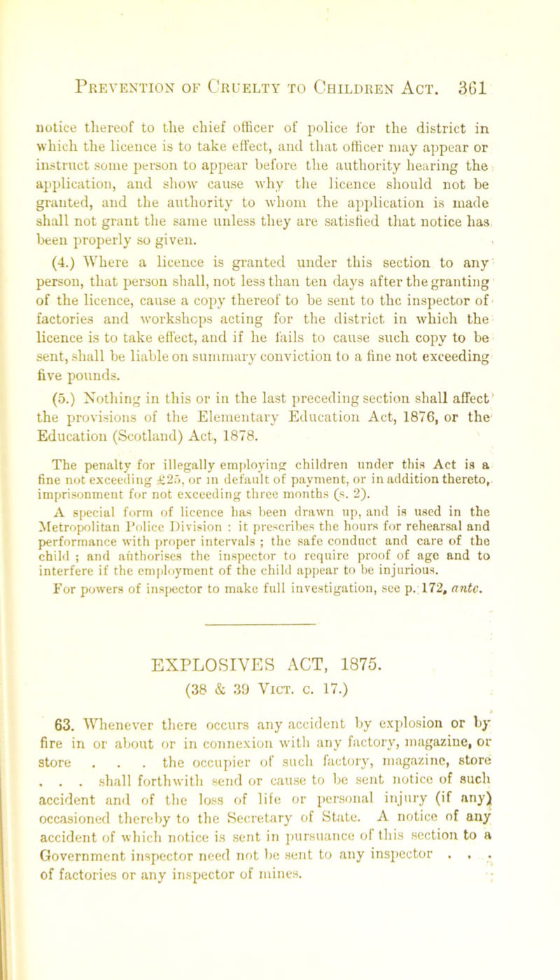 notice thereof to the chief officer of police i’or the district in which the licence is to take effect, and that officer may appear or instruct some person to appear before the authority hearing the application, and show cause why tlie licence should not be granted, and the authority to whom the application is made shall not grant the same unless they are satisfied that notice has l>een properly so given. , (4.) Where a licence is gi-anted under this section to any person, that jjerson shall, not less than ten days after the granting of the licence, cause a copy thereof to be sent to the inspector of factories and workshops acting for the district in which the licence is to take effect, and if he fails to cause such copy to be sent, shall be liable on summary conviction to a fine not exceeding five pounds. (5.) Nothing in this or in the last preceding section shall affect’ the provisions of the Elementary Education Act, 1876, or the Education (Scotland) Act, 1878. The penalty for illegally employing children under this Act is a fine not exceeding £2.5, or m default of payment, or in addition thereto,, imprisonment for not exceeding three months (s. 2). A special form of licence has been drawn up, and is used in the Metropolitan Police Division : it prescribes the hours for rehearsal and performance with proper intervals ; the safe conduct and care of the child ; and authorises the inspector to require proof of age and to interfere if the emjdoyment of the child appear to be injurious. For powers of in.spector to make full investigation, see p. 172, ante. EXPLOSIVES ACT, 1875. (38 & 39 VICT. c. 17.) » 63. Whenever there occurs any accident by explosion or by fire in or about or in connexion with any factory, magazine, or store . . . the occupier of such factory, magazine, store . . . .shall forthwith send or cause to be sent 7iotice of such accident and of the lo.ss of life or personal injury (if any) occasioned thereby to the Secretary of State. A notice of any accident of which notice is sent in j)ursuance of this section to a Government inspector need not be sent to any inspector . . of factories or any inspector of mines.