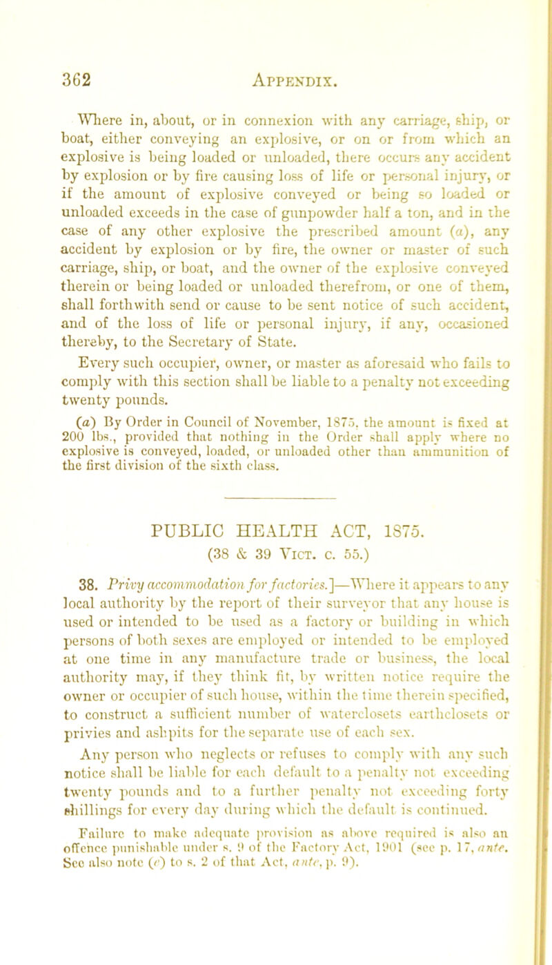 ^\niere in, about, or in connexion with any carriage, ehip, or boat, either conveying an explosive, or on or from which an explosive is being loaded or unloaded, there occurs any accident by explosion or by fire causing lo.ss of life or personal injury, or if the amount of explosive conveyed or being so loaded or unloaded exceeds in the case of gunpowder half a ton, and in the case of any other explosive the prescribed amount (a), any accident by explosion or by fire, the owner or master of such carriage, ship, or boat, and the owner of the explosive conveyed therein or being loaded or unloaded therefrom, or one of them, shall forthwith send or cause to be sent notice of such accident, and of the loss of life or personal injury, if any, occasioned thereby, to the Secretary of State. Every such occupier, owner, or master as aforesaid who fails to comjDly with this section shall be liable to a penalty not exceeding twenty pounds. (a) By Order in Council of November, 187.5, the amount is fixed at 200 lbs., provided that nothing in the Order .shall apply where no explo.sive is conveyed, loaded, or unloaded other than ammunition of the first division of the sixth class. PUBLIC HEALTH ACT, 1875. (38 & 39 ViCT. c. 55.) 38. Privy accommodation for factories.']—Where it appears to any local authority by the report of their surveyor that any hou.se is used or intended to be used as a factory or building in which persons of both sexes are employed or intended to be employed at one time in any manufacture trade or busines.s, the local authority may, if they think fit, by written notice require the owner or occupier of such house, within the time therein .specified, to construct a sufficient number of waterclosets earthclosets or privies and ashpits for the separate use of each sex. Any person who neglects or refuses to comply with auy such notice shall be liable for each default to a penalty not exceeding twenty pounds and to a further penalty not exceeding forty (diillings for every day during which the default is continued. Failure to make adeqiwte provision as al>ove required is also an offence ])uni.sbablc under s. it of the Factory Act, 1001 (see p. \ ~,nnte. See also note (c) to s. 2 of that Act, ante. j>. 9).