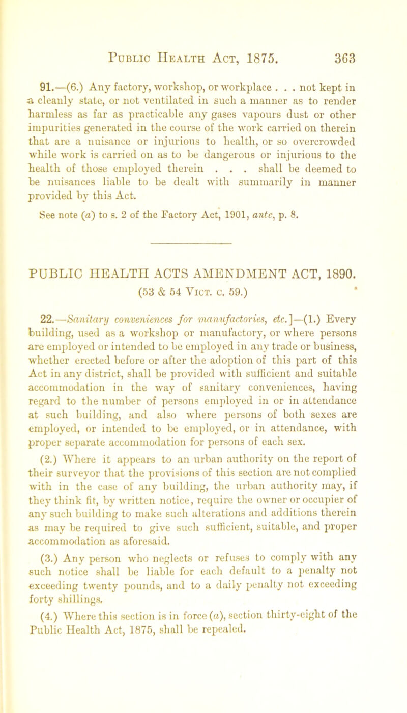 91.—(6.) Any factory, workshop, orM’orkplace . . . not kept in a cleanly shite, or not ventilated in such a manner as to render harmless as far as practicable any gases vapours dust or other impurities generated in the course of the work carried on therein that are a nuisance or injurious to health, or so overcrowded while work is carried on as to be dangerous or injurious to the health of those employed therein . , . shall be deemed to be nuisances liable to be dealt with summarily in manner provided by this Act. See note (a) to s. 2 of the Factory Act, 1901, ante, p. 8. PUBLIC HEALTH ACTS AMENDMENT ACT, 1890. (53 & 54 VICT. c. 59.) 22.—Sanitary conveniences for manufactories, etc.]—(1.) Every building, used as a workshop or manufactory, or where persons are employed or intended to be employed in any trade or business, whether erected before or after the adoption of this part of this Act in any district, shall be provided with sufficient and suitable accommodation in the way of sanitary conveniences, having regard to the number of persons employed in or in attendance at such building, and also where persons of both sexes are employed, or intended to be employed, or in attendance, with proper separate accommodation for persons of each sex. (2.) Where it appears to an urban authority on the report of their surveyor that the provisions of this section are not complied with in the ca.se of any building, the urban authority may, if they' think fit, by written notice, require the owner or occupier of any such building to make such alterations and additions therein as may be required to giv'e such sufficient, suitable, and proper accommodation as aforesaid. (3.) Any person who neglects or refuses to comply with any such notice shall be liable for each default to a j)enalty not exceeding twenty pounds, and to a daily penalty not exceeding forty shillings. (4.) Where this section is in force (a), section thirty-eight of the Public Health Act, 1875, shall be repealed.