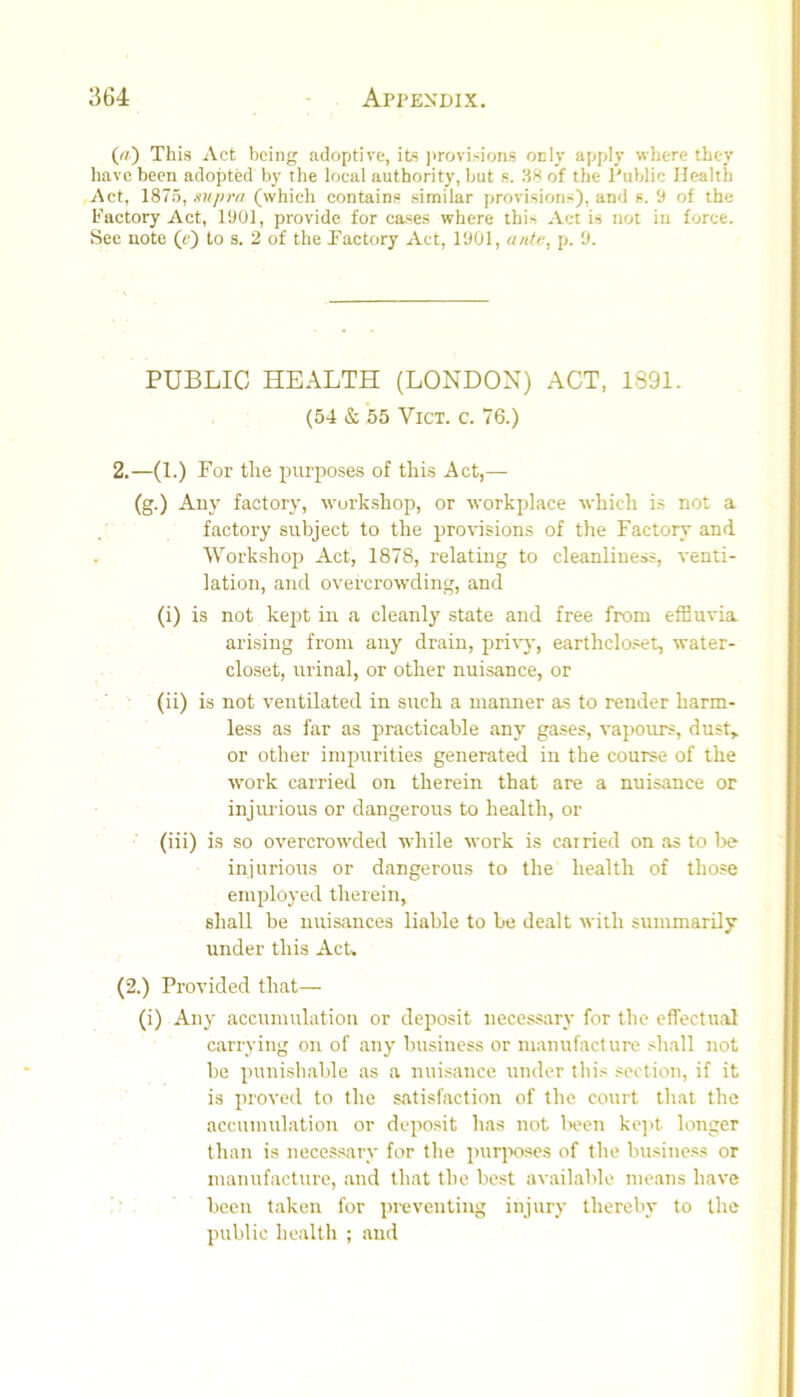 This Act being adoptive, its ]>rovisions odIv apply where they have been adopted by the local authority, but s. 38 of the Public Health Act, 1875, supra (which contains similar provisions), and s. 'J of the Factory Act, 1901, provide for cases where this Act is not in force. See note (e) to s. 2 of the Factory Act, 1901, antr, p. 9. PUBLIC HEALTH (LONDON) ACT, 1891. (54 & 55 ViCT. c. 76.) 2.—(1.) For the purposes of this Act,— (g.) Any factory, workshop, or workplace whicli is not a factory subject to the profusions of the Factory and Workshop Act, 1878, relating to cleanliness, venti- lation, and overcrowding, and (i) is not kept in a cleanly state and free from efBuvia arising from any drain, privj', earthclo.set, water- closet, urinal, or other nuisance, or (ii) is not ventilated in such a manner as to render harm- less as far as practicable any gases, vapours, dust, or other impurities generated in the course of the work carried on therein that are a nuisance or injurious or dangerous to health, or (iii) is so overcrowded while work is carried on as to l>e injurious or dangerous to the health of those employed therein, shall be nuisances liable to be dealt with summarily under this Act, (2.) Provided that— (i) Any accumulation or deposit necessary for the effectual carrying on of any business or manufacture shall not be punishable as a nuisance under this section, if it is proved to the satisfaction of the court tliat the accumulation or deposit has not lx‘en ke]>t longer than is necessary for the puqwses of the business or manufacture, and that the best available means have been taken for preventing injury thereby to the public health ; and