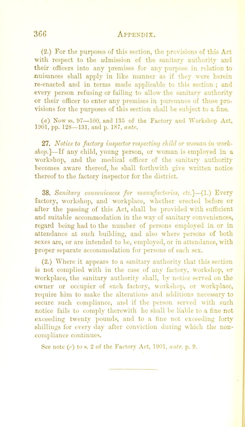 (2.) For the pur])oses of this section, the provisions of this Act with respect to the admission of the sanitary autliority and their officers into any premises for any puip>ose in relation to iiuisances shall apply in like manner as if tliey were herein re-enacted and in terms made applicable to this section ; and every j^erson refusing or failing to allow the sanitary authority or their officer to enter any premises in pursuance of those pro- visions for the purposes of this section shall he subject to a fine. (a) Now ss. 97—100, and 1.S.5 of the Factory and IVorkshop Act, 1901, pp. 128—131, and p. 187, ante. 27. Notice to factory inspector respecting child or icoman in work- shop.]—If any child, young person, or woman is employed in a workshop, and the medical officer of the sanitars' authority becomes aware thereof, he shall forthwith give written notice thereof to the factory inspector for the district. 38. Sanitary conveniences for manufactories, etc.]—(1.) Every factory, workshop, and workplace, whether erected before or after the passing of this Act, shall be provided with sufficient and suitable accommodation in the way of sanitary conveniences, regard being had to the number of persons employed in or in attendance at such building, and also where persons of both sexes are, or are intended to be, employed, or in attendance, with proper separate accommodation for persons of each sex. (2.) Where it appears to a sanitary authority that this section is not complied with in the case of any factory, workshop, or workplace, the sanitary authority shall, by notice served on the owner or occupier of such factory, workshoji, or workplace, require him to make the alterations and additions necessary to secure such comj)liance, and if the iierson served with such notice fails to comply therewith he shall be liable to a fine not exceeding twenty jtounds, and to a fine not exceeding forty shillings for every day after conviction during which the non- eompliance continues.