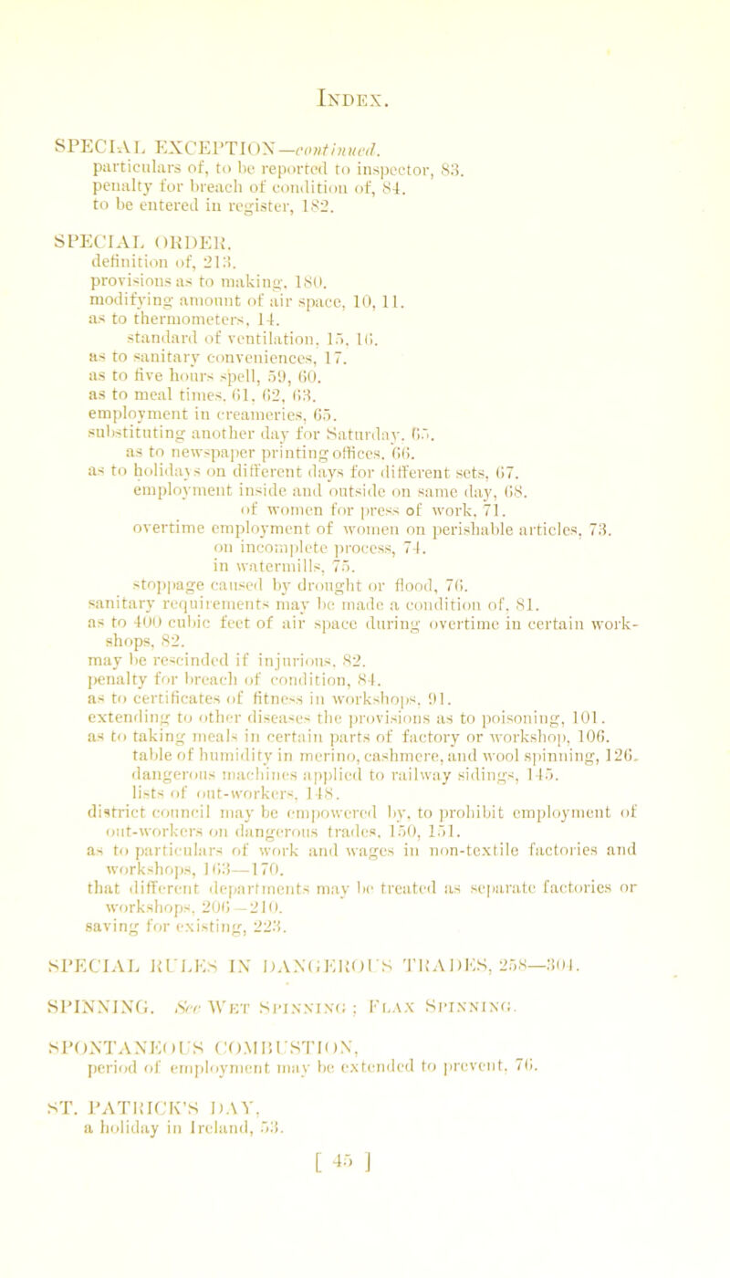 SPECIAL EXCEPTIOX-iv-w/Diw^v/. particulars of, to l)c reported to inspector, 88. penalty for l)reacli of condition of, 81. to be entered in register, 182. SPECIAL OKDEIL definition of, 218. provisions as to making. 1st), modifying ainonnt of air space, 10, 11. as to thermometers. 14. standard of ventilation, I.). Id. as to sanitary conveniences, 17. as to five hours spell, 50, (iO. as to meal times, dl, d2, (!8. employment in creameries, do. substituting another day for Saturday. 05. as to newspaper printing offices. 00. as to holidays on different days for different sets, 07. employment inside and outside on same da}', 08. of women for ]>ress of work. 71. overtime employment of women on perishable articles, 78. on incomjilete jn'occss, 74. in watermills, 75. stoppage caused by drought or flood, 70. sanitary requirements may be made a condition of. 81. as to 401) cubic feet of air space during overtime in certain work- shops, 82. may be rescinded if injurious. 82. penalty for breach of condition, 84. as to certificates of fitness in workshops, !)1. extending to other diseases the provisions as to poisoning, 101. as to taking meals in certain parts of factory or workshop, 100. table of humidity in merino, cashmere, and wool s]iinning, 120, dangerous machines applied to railway sidings, 145. lists of out-workers, 148. district council may be empowered by, to prohibit employment of out-workers on dangerous trades, 150, 151. as to particulars of wfirk and wages in non-te.xtile factories and workshops, 108—170. that different clc|)artments may be treated iis separate factories or workshops, 200 —210. saving for existing, 228. SPECIAL ELLLS IN DANCLKOLS 'riiADLS, 258—801. SPINNING. ,Vr ■\Vkt SioNXiNt; ; Fo.t.x Si-i.\nin(;. SPONTANL()i:S CO.MIlI STK)N, period of erniiloyincnt may be e.\tended to prevent, 70. ST. PATRICK’S 1).\V, a holiday in Ireland, 58.