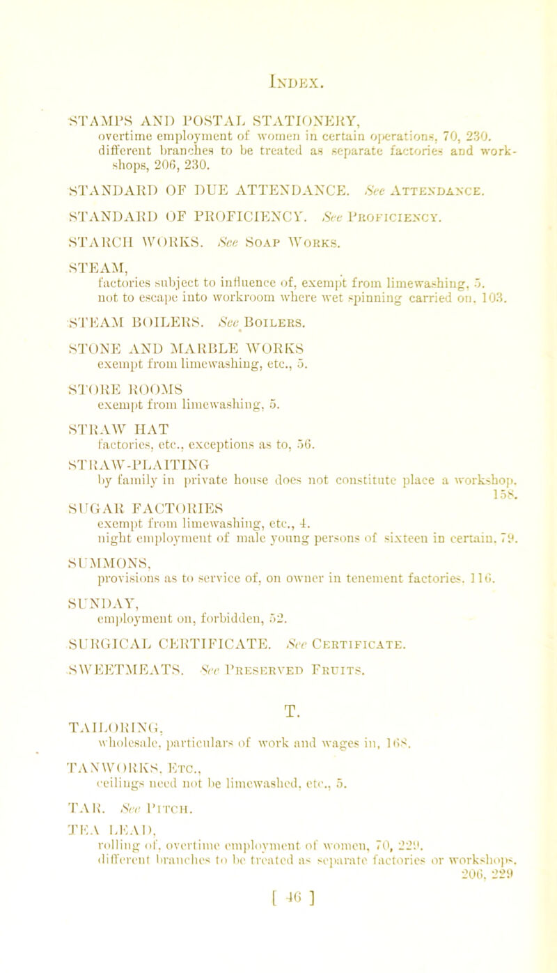 .STAMPS AND POSTAL STATIONERY, overtime employment of women in certain ojK-'rations, 70, 230. different branches to be treated as separate factories and work- shops, 200, 230. STANDARD OF DUE ATTENDANCE. -St-c x^ttendance. STxVNDxVRD OF PROFICIENCY. &-e Proficiency. STARCH WORKS. Nee Soap Works. STExAM, factories subject to influence of, exempt from limewa-shing, not to escape into workroom where wet spinning carried on. 103. STEAAI BOILERS. N'ee^Boilers. STONE xAND MxARBLE AVORKS exempt from limewashiug, etc., 5. STORE ROOMS exempt from limewashing, 5. SI'RAAY HAT I'actorics, etc., exceptions as to, .56. STILAAV-PLxAITINCt liy family in |)rivate house does not constitute place a workshop. 158. SUGAR FACTORIES exempt from limewashing, etc., I. night employment of male young persons of sixteen in certain. 7?. SUMMONS, provisions as to .service of, on owner in tenement factories. 116. SUNDxAY, em])loyment on, forbidden, 52. SURGICAL CERTIFICATE. Sir Certificate. SWEETMEATS, svr Preserved Fruits. wholesale, ])articiilars of work and wages in, 168. TAN WORKS. Etc., ceilings need not be liincwashed, etc., 5. TAIL Sir Pitch. TE.\ LEAD. rolling of. overtime employment of women, 70, 22'.b dilTerenl branebes to be treated a< sejiarate factories or workshojx. 20(i. 22it