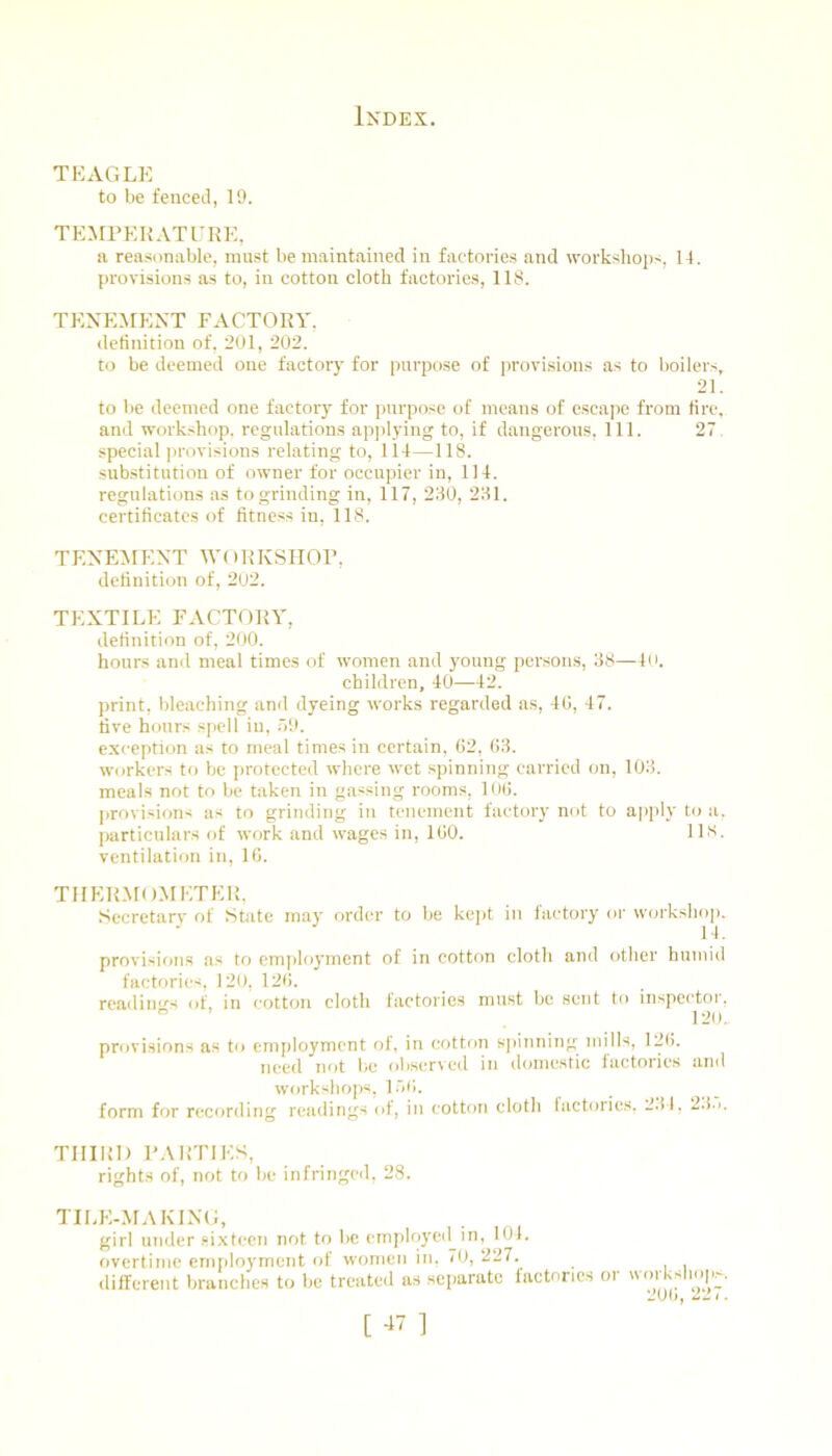 TEAGLE to be fenced, 19. TEMFEKATURE, a reasonable, must be maintained in factories and workshops, l-l. provisions as to, in cotton cloth factories, 118. TENEMENT FACTORY, detinition of, 201, 202. to be deemed one factory for purpose of provi.sions as to boilers, 21. to be deemed one factory for purpose of means of escape from tire, and workshop, regulations ap]dying to, if dangerous. 111. 27 special jirovisions relating to, 114—118. substitution of owner for occupier in, 114. regulations as to grinding in, 117, 280, 281. certificates of fitness in, 118. TENEiMENT \Y( IRKSHOF, definition of, 202. TEXTILE FACTORY, definition of, 200. hours and meal times of women and young persons, 88—4(i. children, 40—42. print, bleaching anrl dyeing works regarded as, 40, 47. five hours spell in, .79. e.xception us to meal times in certain, 02, 08. workers to be protected where wet spinning carried on, 108. meals not to be taken in gassing rooms, 100. [irovisions as to grinding in tenement factory not to apply to a, particulars of work and wages in, 100. 118. ventilation in, 10. TIIER.MO.METER, Secretarv of State may order to be keih in factory or workshoj). 14. provisions as to emi>loyment of in cotton cloth and other humid factories, 120, 120. readiiio's of, in cotton cloth factories must be sent to inspector,  120., provisions as to employment of, in cotton spinning mills, 120. need not be observed in dcmiestic factories and workshops, lot). form for recording readings of, in cotton cloth lactorics. 2.tl, 2.(.). THIRD FAItTlES, rights of, not to be infringeil, 28. TILE-MAKING, girl under si.xtecn not to be employe<l in, 101. overtime employment of women in, 70, 227. ditfereiit branches to be tretited as separate factories or workshop^.