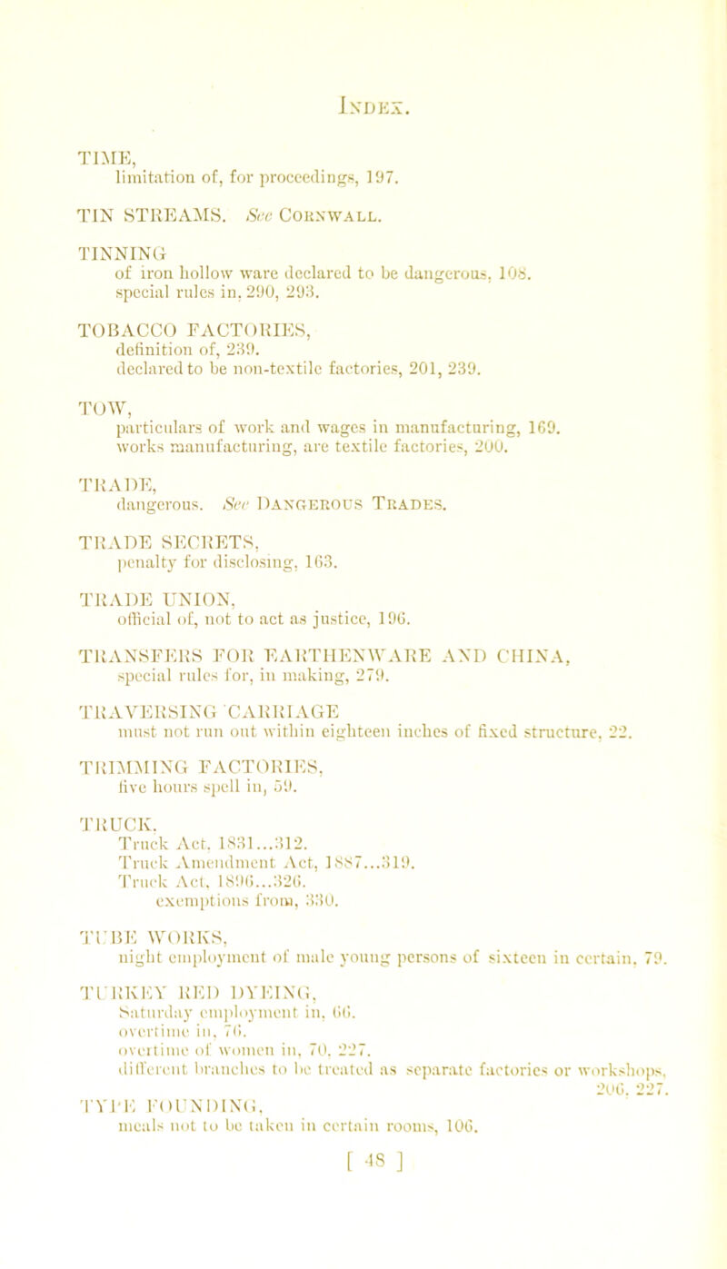 TniK, limitation of, for proceedings, 197. TIN STREAMS. Sue Cokxwall. TINNING of iron hollow ware declared to be dangerous, 108. special rules in. 290, 293. TOBACCO FACTORIES, delinition of, 23i). declared to be non-textile factories, 201, 239. 1'OW, particulars of work and wages in manufacturing, 1C9. works manufacturing, are textile factories, 200. TRADE, dangerous. See Daxgerou.s Trades. TRADE SECRETS, penalty for disclosing, 163. TRADE UNION, official of, not to act as justice, 196. TRANSFERS FOR EARTHENWARE AND CHINA, special rules for, in making, 279. TRAVERSING CARRIAGE must not run out within eighteen inches of fixed structure, 22. TRIMMING FACTORIES, live honr.s spell in, 59. TRUCK. Truck Act. 1831...:! 12. Truck -Vmendment Act, 1S87...319. 'Priick Act. I89()...326. exemptions from, 330. 'TTHK WORKS, night employment of male young persons of sixteen in certain. 79. 'TI RKEY RED DYEING, Saturday employment in, 66. overlime in, 76. oveitime of women in. 70. 227. dilVerent branches to be treated as separate factories or workshoiis. 206. 227. 'l YI-K FODNDINO. meals not lo be taken in certain rooms, 106.