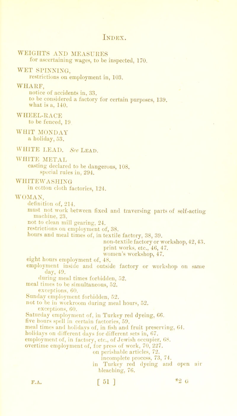 WEIGHTS AND MEASURES for ascertaining wages, to be inspected, 170. WET SriNNING, restrictions on employment in, 103. WHARF, notice of accidents in, 33. to be con.sidered a factory for certain purposes, 139. what is a, 140. WHEEL-RACE to be fenced, 19 WHIT MONDAY a holiday, 53. WHITE I.EAD. NVe Lead. WHITE METxVL casting declared to be dangerous, 108. special rules in, 294. WHITEWASHING in cotton cloth factories, 124. WOMAN, definition of, 214. must not work between fixed and traversing parts of self-actine; machine, 23. not to clean mill gearing, 24. restnctions on employment of, 38. hours and meal times of, in textile factory, 38, 39. non-textile factory or workshop, 42, 43. ])rint works, etc.. 46, 47. women’s workshop, 47. eight hours emploj’ment of, 48. employment inside and outside factory or workshop on same day, 49. during meal times forbidden, 52. meal times to be .simultaneous, 52. exceptions, 60. Sunday employment forbidden, 52. not to be in W(nkroom during meal hours, 52. e.xceptions, 60. Saturday employment of, in Turkey red dyeing, 66. five hours sjiell in cerUiin factories, 59. meal times and holidays of, in fish and fruit preserving, 61. holidays on different days for different sets in, 67. employment of, in factory, etc., of Jewish occupier, ()8. overtime employment of, for jmess of work, 70, 227. on perishable articles, 72. incom]ilcte jiroccss, 73, 74. in Turkey red dyeing and open air bleaching, 70. [ 51 ] ti F.A.