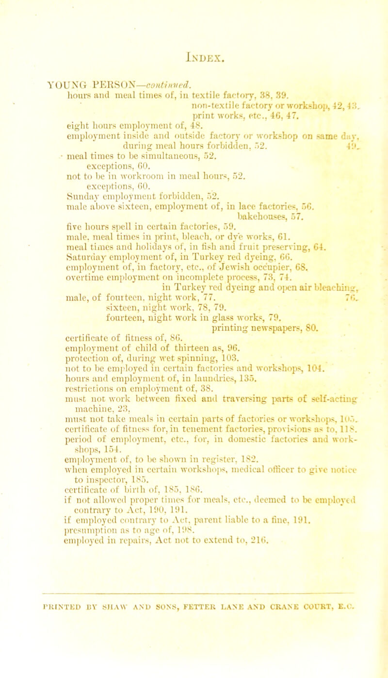 Y (J U N Ct FEK S (J N—eontinvcd. hours and meal times of, in textile far-tory, 38, 39. non-textile factory or workshop, 42, 43, print works, etc., 46, 47. eig’ht hours employment of, 48. employment inside and out.side factory or workshop on same day. during meal hours forbidden, ~i2. 49, • meal times to be simultaneous, .52. exceptions, 60. not to be in workroom in meal hours, 52. e.xceptions, (iO. Sunday employment forbidden, 52. male above sixteen, employment of, in lace factories, 56. Imkehouses, 57. five hours spell in certain factories, 59. male, meal times in print, bleach, or dye works, 61. meal times and holidays of, in fi.sh and fruit preserving, 64. Saturday employment of, in Turkey red dyeing, 66. employment of, in factory, etc., of Jewish occupier, 68. overtime employment on incomplete process, 73, 74. in T urkey red dyeing and ojx;n air bleaching, male, of four teen, night work, 77. T'k sixteen, night work, 78, 79. fourteen, night work in glass works, 79. printing newspapers, 80. certificate of fitness of, 86. employment of child of thirteen as, 96. protection of, during wet spinning, 103. not to be employed in certain factories and workshop.s, 104. hours and employment of, in launcli'ie.s, 135. I'cstriccions on employment of, 38. must not work between fixed and traversing parts of self-acting machine. 23, mnst not take meals in certain parts of factories or workshops. I(i5. certificate of fitness for, in tenement factories, provisions as to, 118. period of employment, etc., for, in domestic factories and work- shops, 154. employment of, to be shown in register, 182. when employed in certain workshojis, medical officer to give notice to inspector, 185. ccrtilicatc of birth of, 185, 186. if not allowed proper times for meals, etc., deemed to bo employed contrary to Act, 190, 191. if employed contrary to Act. parent liable to a tine, 191. iwesnmption as to age of, I'.tS. employed in rejiairs. Act not to extend to, 216. riilNTICD EV SIl.VW AND SONS, FETTER LANE .\ND CRANE COURT, E.C.