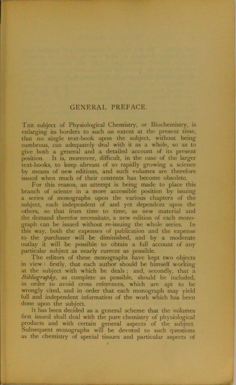 GENERAL PREFACE. The subject of Physiological Chemistry, or Biochemistry, is enlarging its borders to such an extent at the present time, that no single text-book upon the subject, without being cumbrous, can adequately deal with it as a whole, so as to give both a general and a detailed account of its present position. It is, moreover, difficult, in the case of the larger text-books, to keep abreast of so rapidly growing a science by means of new editions, and such volumes are therefore issued when much of their contents has become obsolete. For this reason, an attempt is being made to place this branch of science in a more accessible position by issuing a series of monographs upon the various chapters of the subject, each independent of and yet dependent upon the others, so that from time to time, as new material and the demand therefor necessitate, a new edition of each mono- graph can be issued without re-issuing the whole series. In this way, both the expenses of publication and the expense to the purchaser will be diminished, and by a moderate outlay it will be possible to obtain a full account of any particular subject as nearly current as possible. The editors of these monographs have kept two objects in view : firstly, that each author should be himself working at the subject with which he deals ; and, secondly, that a Bibliography, as complete as possible, should be included, in order to avoid cross references, which are apt to be wrongly cited, and in order that each monograph may yield full and independent information of the work which has been done upon the subject. It has been decided as a general scheme that the volumes first issued shall deal with the pure chemistry of physiological products and with certain general aspects of the subject. Subsequent monographs will be devoted to such questions as the chemistry of special tissues and particular aspects of