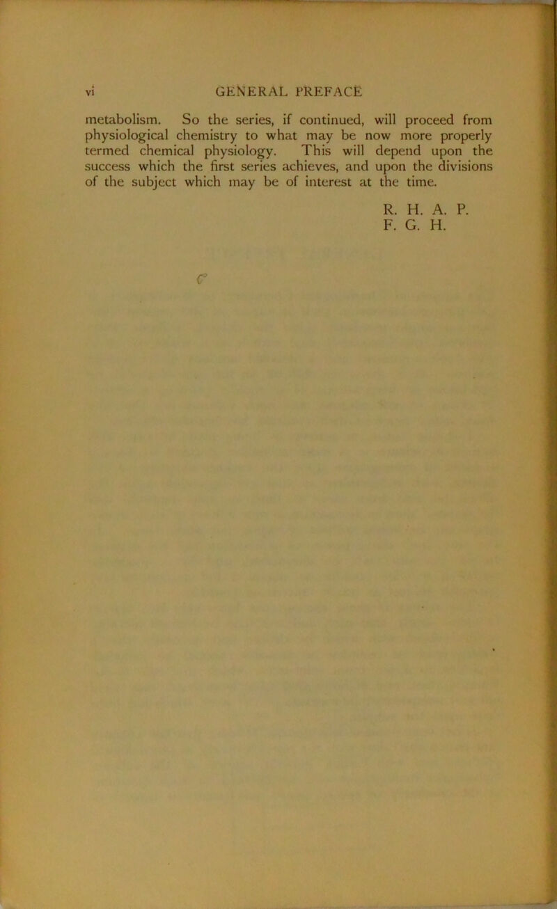 metabolism. So the series, if continued, will proceed from physiological chemistry to what may be now more properly termed chemical physiology. This will depend upon the success which the first series achieves, and upon the divisions of the subject which may be of interest at the time. R. H. A. P. F. G. H. C