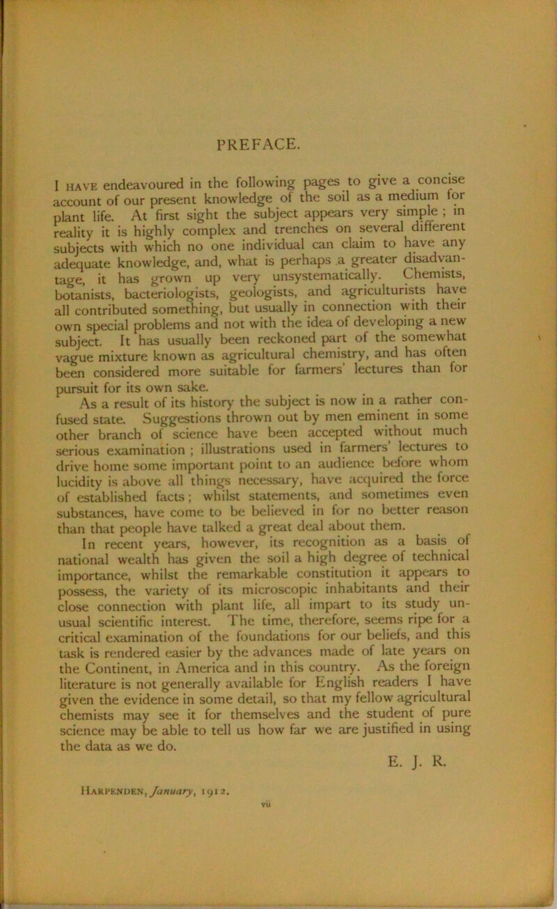 PREFACE. I have endeavoured in the following pages to give a concise account of our present knowledge of the soil as a medium tor plant life. At first sight the subject appears very simple ; in reality it is highly complex and trenches on several different subjects with which no one individual can claim to have any adequate knowledge, and, what is perhaps a greater disadvan- tage, it has grown up very unsystematically. Chemists, botanists, bacteriologists, geologists, and agriculturists have all contributed something, but usually in connection with their own special problems and not with the idea of developing a new subject. It has usually been reckoned part of the somewhat vague mixture known as agricultural chemistry, and has often been considered more suitable for farmers’ lectures than for pursuit for its own sake. As a result of its history the subject is now in a rather con- fused state. Suggestions thrown out by men eminent in some other branch of science have been accepted without much serious examination ; illustrations used in farmers lectures to drive home some important point to an audience before whom lucidity is above all things necessary, have acquired the torce of established facts; whilst statements, and sometimes even substances, have come to be believed in lor no better reason than that people have talked a great deal about them. In recent years, however, its recognition as a basis of national wealth has given the soil a high degree of technical importance, whilst the remarkable constitution it appears to possess, the variety of its microscopic inhabitants and their close connection with plant life, all impart to its study un- usual scientific interest. The time, therefore, seems ripe for a critical examination of the foundations for our beliefs, and this task is rendered easier by the advances made of late years on the Continent, in America and in this country. As the foreign literature is not generally available for English readers I have given the evidence in some detail, so that my fellow agricultural chemists may see it for themselves and the student of pure science may be able to tell us how far we are justified in using the data as we do. E. J. R. Hamkjsd&h, /anuary, 1912.