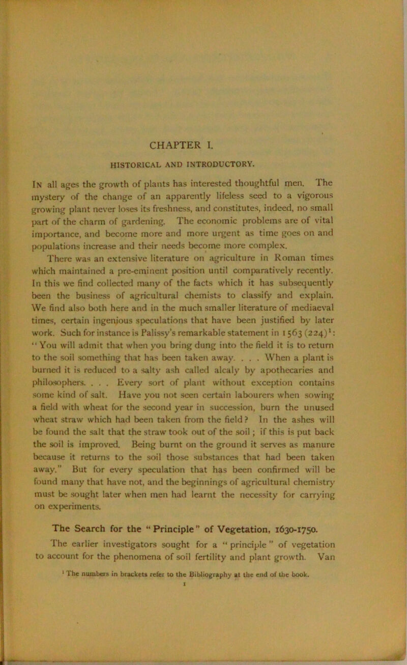HISTORICAL AND INTRODUCTORY. In all ages the growth of plants has interested thoughtful men. The mystery of the change of an apparently lifeless seed to a vigorous growing plant never loses its freshness, and constitutes, indeed, no small part of the charm of gardening. The economic problems are of vital importance, and become more and more urgent as time goes on and populations increase and their needs become more complex. There was an extensive literature on agriculture in Roman times which maintained a pre-eminent position until comparatively recently. In this we find collected many of the facts which it has subsequently been the business of agricultural chemists to classify and explain. We find also both here and in the much smaller literature of mediaeval times, certain ingenious speculations that have been justified by later work. Such for instance is Palissy’s remarkable statement in I 563 (224)1: “ You will admit that when you bring dung into the field it is to return to the soil something that has been taken away. . . . When a plant is burned it is reduced to a salty ash called alcaly by apothecaries and philosophers. . . . Every sort of plant without exception contains some kind of salt. Have you not seen certain labourers when sowing a field with wheat for the second year in succession, burn the unused wheat straw which had been taken from the field ? In the ashes will be found the salt that the straw took out of the soil; if this is put back the soil is improved. Being burnt on the ground it serves as manure because it returns to the soil those substances that had been taken away.” But for every speculation that has been confirmed will be found many that have not, and the beginnings of agricultural chemistry must be sought later when men had learnt the necessity for carrying on experiments. The Search for the “ Principle ” of Vegetation, 1630-1750. The earlier investigators sought for a “ principle ” of vegetation to account for the phenomena of soil fertility and plant growth. Van 1 The numbers in brackets refer to the Bibliography at the end of Uie book.