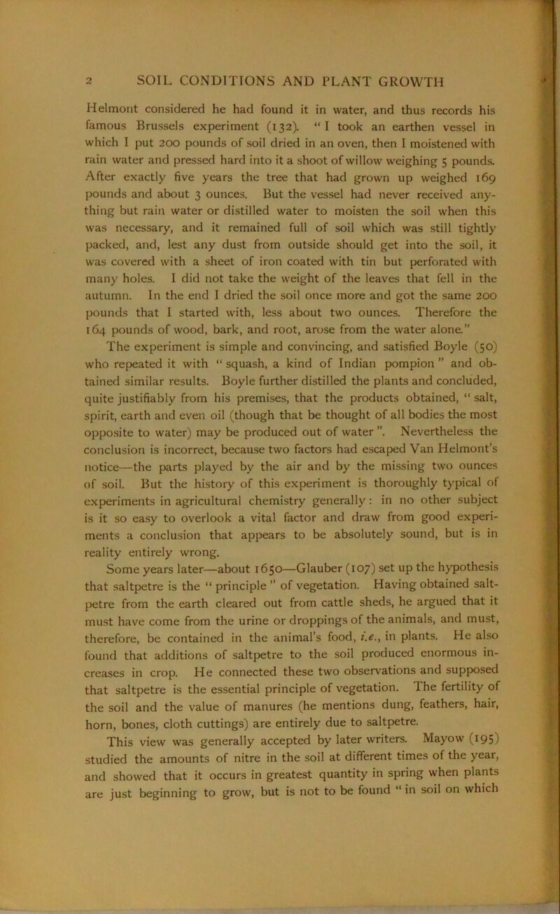 Helmont considered he had found it in water, and thus records his famous Brussels experiment (132). “I took an earthen vessel in which I put 200 pounds of soil dried in an oven, then I moistened with rain water and pressed hard into it a shoot of willow weighing 5 pounds. After exactly five years the tree that had grown up weighed 169 pounds and about 3 ounces. But the vessel had never received any- thing but rain water or distilled water to moisten the soil when this was necessary, and it remained full of soil which was still tightly packed, and, lest any dust from outside should get into the soil, it was covered with a sheet of iron coated with tin but perforated with many holes. I did not take the weight of the leaves that fell in the autumn. In the end I dried the soil once more and got the same 200 pounds that I started with, less about two ounces. Therefore the 164 pounds of wood, bark, and root, arose from the water alone.” The experiment is simple and convincing, and satisfied Boyle (50) who repeated it with “ squash, a kind of Indian pompion ” and ob- tained similar results. Boyle further distilled the plants and concluded, quite justifiably from his premises, that the products obtained, “ salt, spirit, earth and even oil (though that be thought of all bodies the most opposite to water) may be produced out of water ”. Nevertheless the conclusion is incorrect, because two factors had escaped Van Iielmont’s notice—the parts played by the air and by the missing two ounces of soil. But the history of this experiment is thoroughly typical of experiments in agricultural chemistry generally: in no other subject is it so easy to overlook a vital factor and draw from good experi- ments a conclusion that appears to be absolutely sound, but is in reality entirely wrong. Some years later—about 1650—Glauber (107) set up the hypothesis that saltpetre is the “ principle ” of vegetation. Having obtained salt- petre from the earth cleared out from cattle sheds, he argued that it must have come from the urine or droppings of the animals, and must, therefore, be contained in the animal’s food, t.e., in plants. He also found that additions of saltpetre to the soil produced enormous in- creases in crop. He connected these two observations and supposed that saltpetre is the essential principle of vegetation. The fertility of the soil and the value of manures (he mentions dung, feathers, hair, horn, bones, cloth cuttings) are entirely due to saltpetre. This view was generally accepted by later writers. Mayow (195) studied the amounts of nitre in the soil at different times of the year, and showed that it occurs in greatest quantity in spring when plants are just beginning to grow, but is not to be found “ in soil on which