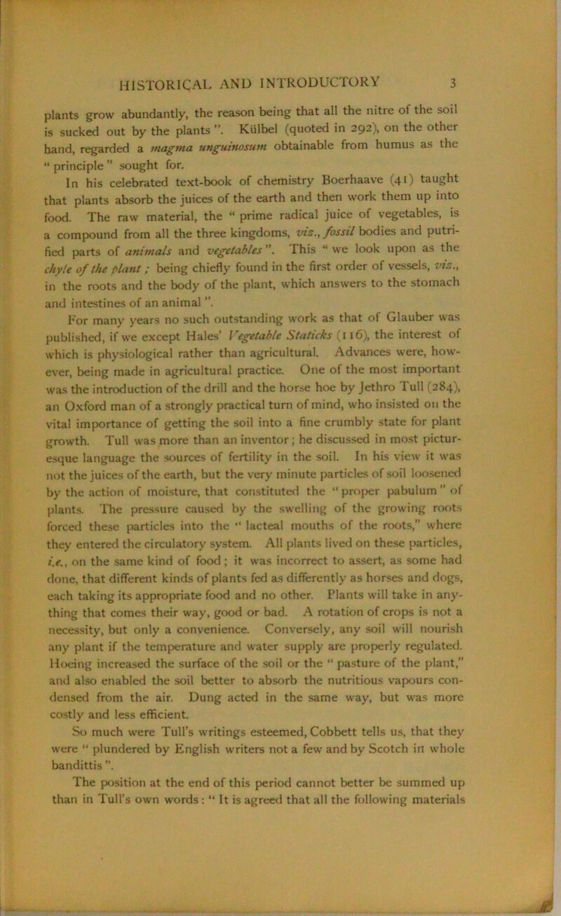 plants grow abundantly, the reason being that all the nitie of the soil is sucked out by the plants ” Kiilbel (quoted in 292), on the other hand, regarded a magma utigutttosum obtainable from humus as the “ principle ” sought for. In his celebrated text-book of chemistry Boerhaave (41) taught that plants absorb the juices of the earth and then work them up into food. The raw material, the “ prime radical juice of vegetables, is a compound from all the three kingdoms, viz., fossil bodies and putri- fied parts of animals and vegetables ”. I his “ we look upon as the chyle of the plant; being chiefly found in the first order of vessels, vis., in the roots and the body of the plant, which answers to the stomach and intestines of an animal For many years no such outstanding work as that of Glauber was published, if we except Hales’ Vegetable Staticks (ll6), the interest of which is physiological rather than agricultural. Advances were, how- ever, being made in agricultural practice. One of the most important was the introduction of the drill and the horse hoe by Jethro Tull (284), an Oxford man of a strongly practical turn of mind, who insisted on the vital importance of getting the soil into a fine crumbly state for plant growth. Tull was more than an inventor ; he discussed in most pictur- esque language the sources of fertility in the soil. In his view it was not the juices of the earth, but the very minute particles of soil loosened by the action of moisture, that constituted the “proper pabulum’’ of plants. The pressure caused by the swelling of the growing roots forced these particles into the “ lacteal mouths of the roots,” where they entered the circulatory system. All plants lived on these particles, t'.e., on the same kind of food ; it was incorrect to assert, as some had done, that different kinds of plants fed as differently as horses and dogs, each taking its appropriate food and no other. Plants will take in any- thing that comes their way, good or bad. A rotation of crops is not a necessity, but only a convenience. Conversely, any soil will nourish any plant if the temperature and water supply are properly regulated. Hoeing increased the surface of the soil or the “ pasture of the plant,” and also enabled the soil better to absorb the nutritious vapours con- densed from the air. Dung acted in the same way, but was more costly and less efficient. So much were Tull’s writings esteemed, Cobbett tells us, that they were “ plundered by English writers not a few and by Scotch in whole bandittis ”. The position at the end of this period cannot better be summed up than in Tull’s own words : “ It is agreed that all the following materials