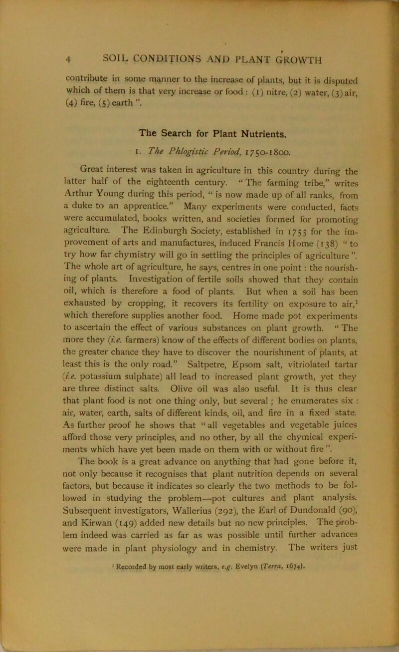 contribute in some manner to the increase of plants, but it is disputed which of them is that very increase or food : (i) nitre, (2) water, (3) air, (4) fire, (5) earth The Search for Plant Nutrients. I. The Phlogistic Period, 1750-1800. Great interest was taken in agriculture in this country during the latter half of the eighteenth century. “ The farming tribe,” writes Arthur Young during this period, “ is now made up of all ranks, from a duke to an apprentice.” Many experiments were conducted, facts were accumulated, books written, and societies formed for promoting agriculture. The Edinburgh Society, established in 1755 for the im- provement of arts and manufactures, induced Francis Home (138) “to try how far chymistry will go in settling the principles of agriculture ”. The whole art of agriculture, he says, centres in one point : the nourish- ing of plants. Investigation of fertile soils showed that they contain oil, which is therefore a food of plants. But when a soil has been exhausted by cropping, it recovers its fertility on exposure to air,1 which therefore supplies another food. Home made pot experiments to ascertain the effect of various substances on plant growth. “ The more they (i.e. farmers) know of the effects of different bodies on plants, the greater chance they have to discover the nourishment of plants, at least this is the only road.” Saltpetre, Epsom salt, vitriolated tartar (i.e. potassium sulphate) all lead to increased plant growth, yet they are three distinct salts. Olive oil was also useful. It is thus clear that plant food is not one thing only, but several ; he enumerates six : air, water, earth, salts of different kinds, oil, and fire in a fixed state. As further proof he shows that “all vegetables and vegetable juices afford those very principles, and no other, by all the chymical experi- ments which have yet been made on them with or without fire ”. The book is a great advance on anything that had gone before it, not only because it recognises that plant nutrition depends on several factors, but because it indicates so clearly the two methods to be fol- lowed in studying the problem—pot cultures and plant analysis. Subsequent investigators, Wallerius (292), the Earl of Dundonald (90), and Kirwan (149) added new details but no new principles. The prob- lem indeed was carried as far as was possible until further advances were made in plant physiology and in chemistry. The writers just 1 Recorded by most early writers, e.g. Evelyn (Terra, 1674).