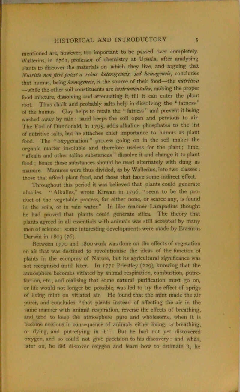 mentioned are, however, too important to be passed over completely. Wallerius, in 1761, professor of chemistry at Upsa'.a, after analysing plants to discover the materials on which they live, and arguing that Nutritio non fieri potest a rebus heterogeneis, sed homogeneis, concludes that humus, being homogeneis, is the source of their food—the nutritiva while the other soil constituents are instrumentalia, making the proper food mixture, dissolving and attenuating it, till it can enter the plant root. Thus chalk and probably salts help in dissolving the “ fatness ” of the humus. Clay helps to retain the “ fatness ” and prevent it being washed away by rain : sand keeps the soil open and pervious to air. The Earl of Dundonald, in 1795, adds alkaline phosphates to the list of nutritive salts, but he attaches chief importance to humus as plant food. The “ oxygenation ” process going on in the soil makes the organic matter insoluble and therefore useless for the plant; lime, “ alkalis and other saline substances ” dissolve it and change it to plant food ; hence these substances should be used alternately with dung as manure. Manures were thus divided, as by Wallerius, into two classes : those that afford plant food, and those that have some indirect effect. Throughout this period it was believed that plants could generate alkalies. “Alkalies,” wrote Kirwan in 1796, “seem to be the pro- duct of the vegetable process, for either none, or scarce any, is found in the soils, or in rain water.” In like manner I^ampadius thought he had proved that plants could generate silica. The theory that plants agreed in all essentials with animals was still accepted by many men of science; some interesting developments were made by Erasmus Darwin in 1803 (76). Between 1770 and 1800 work was done on the effects of vegetation on air that was destined to revolutionise the ideas of the function of plants in the econpmy of Nature, but its agricultural significance was not recognised until later. In 1771 Priestley (229), knowing that the atmosphere becomes vitiated by animal respiration, combustion, putre- faction, etc., and realising that some natural purification must go on, or life would not longer be possible, was led to try the effect of sprigs of living mint on vitiated air. He found that the mint made the air purer, and concludes “ that plants instead of affecting the air in the same manner with animal respiration, reverse the effects of breathing, and tend to keep the atmosphere pure and wholesome, when it is become noxious in consequence of animals either living, or breathing, or dying, and putrefying in it ”. But he had not yet discovered oxygen, and so could not give precision to his discovery: and when, later on, he did discover oxygen and learn how to estimate it, he