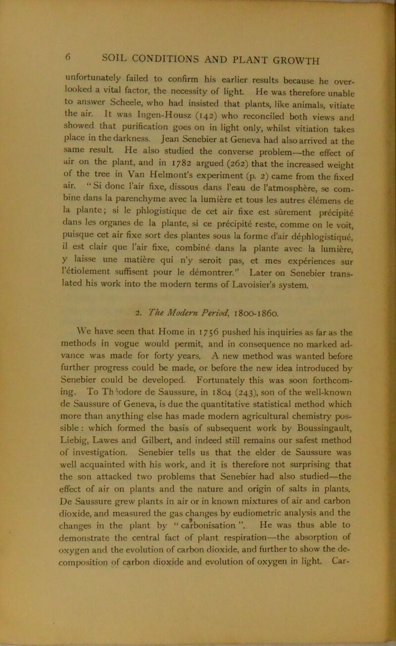 unfortunately failed to confirm his earlier results because he over- looked a vital factor, the necessity of light. He was therefore unable to answer Scheele, who had insisted that plants, like animals, vitiate the air. It was Ingen-Housz (142) who reconciled both views and showed that purification goes on in light only, whilst vitiation takes place in the darkness. Jean Senebier at Geneva had also arrived at the same result He also studied the converse problem—the effect of air on the plant, and in 1782 argued (262) that the increased weight of the tree in Van Helmont’s experiment (p. 2) came from the fixed air. “ Si done l’air fixe, dissous dans l’eau de l’atmosphere, se com- bine dans la parenchyme avec la lumi£re et tous les autres Clemens de la plante; si le phlogistique de cet air fixe est surement precipite dans les organes de la plante, si ce precipite reste, comme on le voit, puisque cet air fixe sort des plantes sous la forme d’air dephlogistique, il est clair que l’air fixe, combing dans la plante avec la lumiere, y laisse une matiere qui n’y seroit pas, et mes experiences sur l’^tiolement suffisent pour le demontrer.” Later on Senebier trans- lated his work into the modern terms of Lavoisier’s system. 2. The Modern Period, 1800-1860. We have seen that Home in 1756 pushed his inquiries as far as the methods in vogue would permit, and in consequence no marked ad- vance was made for forty years. A new method was wanted before further progress could be made, or before the new idea introduced by Senebier could be developed. Fortunately this was soon forthcom- ing. To Th :odore de Saussure, in 1804 (243), son of the well-known de Saussure of Geneva, is due the quantitative statistical method which more than anything else has made modern agricultural chemistry pos- sible : which formed the basis of subsequent work by Boussingault, Liebig, Lawes and Gilbert, and indeed still remains our safest method of investigation. Senebier tells us that the elder de Saussure was well acquainted with his work, and it is therefore not surprising that the son attacked two problems that Senebier had also studied—the effect of air on plants and the nature and origin of salts in plants. De Saussure grew plants in air or in known mixtures of air and carbon dioxide, and measured the gas changes by eudiometric analysis and the changes in the plant by “ carbonisation ”. He was thus able to demonstrate the central fact of plant respiration—the absorption of oxygen and the evolution of carbon dioxide, and further to show the de- composition of carbon dioxide and evolution of oxygen in light. Car-