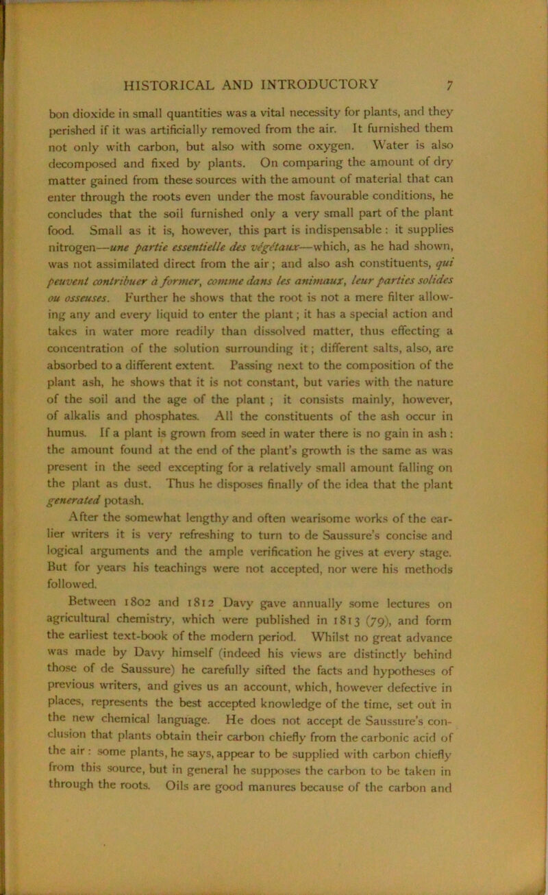 bon dioxide in small quantities was a vital necessity for plants, and they perished if it was artificially removed from the air. It furnished them not only with carbon, but also with some oxygen. Water is also decomposed and fixed by plants. On comparing the amount of dry matter gained from these sources with the amount of material that can enter through the roots even under the most favourable conditions, he concludes that the soil furnished only a very small part of the plant food. Small as it is, however, this part is indispensable : it supplies nitrogen—une partie essentielle ties vegtdaux—which, as he had shown, was not assimilated direct from the air; and also ash constituents, qui peuvent contribuer a former, com me dans les animaux, leur parties soltdes ou osseuses. Further he shows that the root is not a mere filter allow- ing any and every liquid to enter the plant; it has a special action and takes in water more readily than dissolved matter, thus effecting a concentration of the solution surrounding it; different salts, also, are absorbed to a different extent. Passing next to the composition of the plant ash, he shows that it is not constant, but varies with the nature of the soil and the age of the plant ; it consists mainly, however, of alkalis and phosphates. All the constituents of the ash occur in humus. If a plant is grown from seed in water there is no gain in ash : the amount found at the end of the plant’s growth is the same as was present in the seed excepting for a relatively small amount falling on the plant as dust. Thus he disposes finally of the idea that the plant generated potash. After the somewhat lengthy and often wearisome works of the ear- lier writers it is very refreshing to turn to de Saussure’s concise and logical arguments and the ample verification he gives at every stage. Rut for years his teachings were not accepted, nor were his methods followed. Between 1802 and 1812 Davy gave annually some lectures on agricultural chemistry, which were published in 1813 (79), and form the earliest text-book of the modern period. Whilst no great advance was made by Davy himself (indeed his views are distinctly behind those of de Saussure) he carefully sifted the facts and hypotheses of previous writers, and gives us an account, which, however defective in places, represents the best accepted knowledge of the time, set out in the new chemical language. He does not accept de Saussure’s con- clusion that plants obtain their carbon chiefly from the carbonic acid of the air : some plants, he says, appear to be supplied with carbon chiefly from this source, but in general he supposes the carbon to be taken in through the roots. Oils are good manures because of the carbon and
