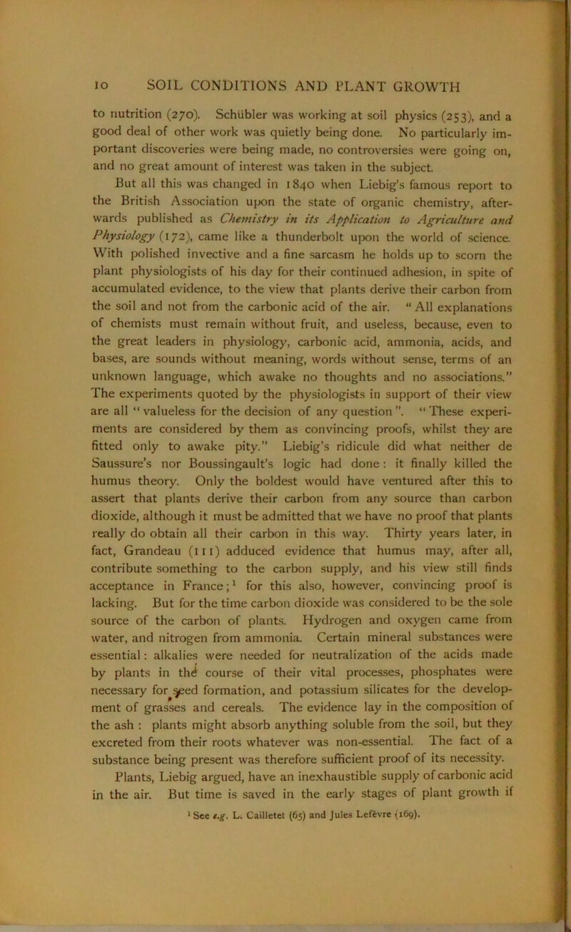 to nutrition (270). Schiibler was working at soil physics (253), and a good deal of other work was quietly being done. No particularly im- portant discoveries were being made, no controversies were going on, and no great amount of interest was taken in the subject. But all this was changed in 1840 when Liebig’s famous report to the British Association upon the state of organic chemistry, after- wards published as Chemistry in its Application to Agriculture and Physiology (172), came like a thunderbolt upon the world of science. With polished invective and a fine sarcasm he holds up to scorn the plant physiologists of his day for their continued adhesion, in spite of accumulated evidence, to the view that plants derive their carbon from the soil and not from the carbonic acid of the air. “ All explanations of chemists must remain without fruit, and useless, because, even to the great leaders in physiology, carbonic acid, ammonia, acids, and bases, are sounds without meaning, words without sense, terms of an unknown language, which awake no thoughts and no associations.” The experiments quoted by the physiologists in support of their view are all “ valueless for the decision of any question “ These experi- ments are considered by them as convincing proofs, whilst they are fitted only to awake pity.” Liebig’s ridicule did what neither de Saussure’s nor Boussingault’s logic had done: it finally killed the humus theory. Only the boldest w'ould have ventured after this to assert that plants derive their carbon from any source than carbon dioxide, although it must be admitted that we have no proof that plants really do obtain all their carbon in this way. Thirty years later, in fact, Grandeau (in) adduced evidence that humus may, after all, contribute something to the carbon supply, and his view still finds acceptance in France;1 for this also, however, convincing proof is lacking. But for the time carbon dioxide was considered to be the sole source of the carbon of plants. Hydrogen and oxygen came from water, and nitrogen from ammonia. Certain mineral substances were essential: alkalies were needed for neutralization of the acids made by plants in th^ course of their vital processes, phosphates were necessary for s^eed formation, and potassium silicates for the develop- ment of grasses and cereals. The evidence lay in the composition of the ash : plants might absorb anything soluble from the soil, but they excreted from their roots whatever was non-essential. The fact of a substance being present was therefore sufficient proof of its necessity. Plants, Liebig argued, have an inexhaustible supply of carbonic acid in the air. But time is saved in the early stages of plant growth if