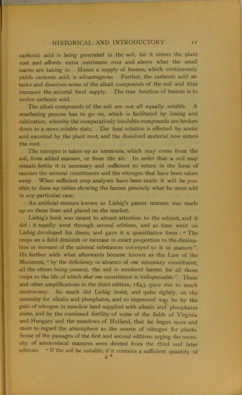 carbonic acid is being generated in the soil, for it enters the plant root and affords extra nutriment over and above what the small leaves are taking in. Hence a supply of humus, which continuously yields carbonic acid, is advantageous. Further, the carbonic acid at- tacks and dissolves some of the alkali compounds of the soil and thus increases the mineral food supply. The true function of humus is to evolve carbonic acid. The alkali compounds of the soil are not all equally soluble. A weathering process has to go on, which is facilitated by liming and cultivation, whereby the comparatively insoluble compounds are broken down to a more soluble state. The final solution is effected by acetic acid excreted by the plant root, and the dissolved material now enters the root. The nitrogen is taken up as ammonia, which may come from the soil, from added manure, or from the air. In order that a soil may remain fertile it is necessary and sufficient to return in the form of manure the mineral constituents and the nitrogen that have been taken away. When sufficient crop analyses have been made it will be pos- sible to draw up tables showing the farmer precisely what he must add in any particular case, An artificial manure known as Liebig’s patent manure was made up on these lines and placed on the market. Liebig’s book was meant to attract attention to the subject, and it did ; it rapidly went through several editions, and as time went on Liebig developed his thesis, and gave it a quantitative form : “ The crops on a field diminish or increase in exact proportion to the diminu- tion or increase of the mineral substances conveyed to it in manure He further adds what afterwards became known as the I^aw of the Minimum, “ by the deficiency or absence of one necessary constituent, all the others being present, the soil is rendered barren for all those crops to the life of which that one constituent is indispensable ”. These and other amplifications in the third edition, 1843, gave rise to much controversy. So much did Liebig insist, and quite rightly, on the necessity for alkalis and phosphates, and so impressed w^s he by the gain of nitrogen in meadow land supplied with alkalis and phosphates alone, and by the continued fertility of some of the fields of Virginia and Hungary and the meadows of Holland, that he began more and more to regard the atmosphere as the source of nitrogen for plants. Some of the passages of the first and second editions urging the neces- sity of ammoniacal manures were deleted from the third and later editions. “ If the soil be suitable, if it contains a sufficient quantity of 2 *