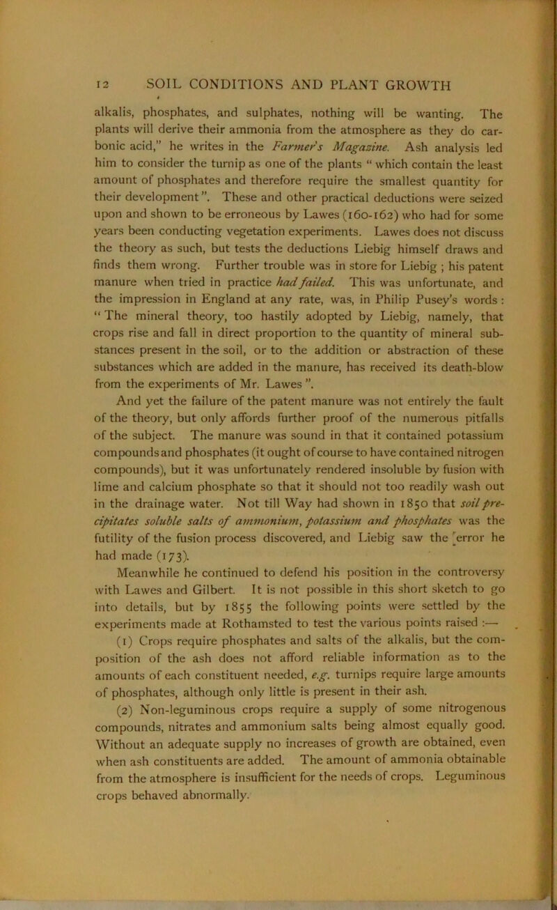 alkalis, phosphates, and sulphates, nothing will be wanting. The plants will derive their ammonia from the atmosphere as they do car- bonic acid,” he writes in the Farmers Magazine. Ash analysis led him to consider the turnip as one of the plants “ which contain the least amount of phosphates and therefore require the smallest quantity for their development These and other practical deductions were seized upon and shown to be erroneous by Lawes (160-162) who had for some years been conducting vegetation experiments. Lawes does not discuss the theory as such, but tests the deductions Liebig himself draws and finds them wrong. Further trouble was in store for Liebig ; his patent manure when tried in practice had failed. This was unfortunate, and the impression in England at any rate, was, in Philip Pusey’s words : “ The mineral theory, too hastily adopted by Liebig, namely, that crops rise and fall in direct proportion to the quantity of mineral sub- stances present In the soil, or to the addition or abstraction of these substances which are added in the manure, has received its death-blow from the experiments of Mr. Lawes ”. And yet the failure of the patent manure was not entirely the fault of the theory, but only affords further proof of the numerous pitfalls of the subject. The manure was sound in that it contained potassium compounds and phosphates (it ought of course to have contained nitrogen compounds), but it was unfortunately rendered insoluble by fusion with lime and calcium phosphate so that it should not too readily wash out in the drainage water. Not till Way had shown in 1850 that soilpi-e- cipitates soluble salts of ammonium, potassium and phosphates was the futility of the fusion process discovered, and Liebig saw the (error he had made (173). Meanwhile he continued to defend his position in the controversy with Lawes and Gilbert. It is not possible in this short sketch to go into details, but by 1855 the following points were settled by the experiments made at Rothamsted to test the various points raised :— (1) Crops require phosphates and salts of the alkalis, but the com- position of the ash does not afford reliable information as to the amounts of each constituent needed, e.g. turnips require large amounts of phosphates, although only little is present in their ash. (2) Non-leguminous crops require a supply of some nitrogenous compounds, nitrates and ammonium salts being almost equally good. Without an adequate supply no increases of growth are obtained, even when ash constituents are added. The amount of ammonia obtainable from the atmosphere is insufficient for the needs of crops. Leguminous crops behaved abnormally.