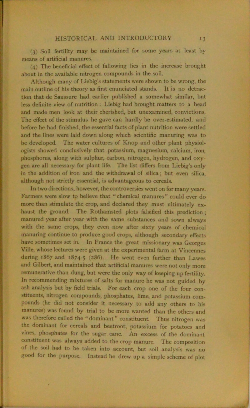 (3) Soil fertility may be maintained for some years at least by means of artificial manures. (4) The beneficial effect of fallowing lies in the increase brought about in the available nitrogen compounds in the soil. Although many of Liebig’s statements were shown to be wrong, the main outline of his theory as first enunciated stands. It is no detrac- tion that de Saussure had earlier published a somewhat similar, but less definite view of nutrition : Liebig had brought matters to a head and made men look at their cherished, but unexamined, convictions. The effect of the stimulus he gave can hardly be over-estimated, and before he had finished, the essential facts of plant nutrition were settled and the lines were laid down along which scientific manuring was to be developed. The water cultures of Knop and other plant physiol- ogists showed conclusively that potassium, magnesium, calcium, iron, phosphorus, along with sulphur, carbon, nitrogen, hydrogen, and oxy- gen are all necessary for plant life. The list differs from Liebig’s only in the addition of iron and the withdrawal of silica ; but even silica, although not strictly essential, is advantageous to cereals. In two directions, however, the controversies wrent on for many years. Farmers were slow to believe that “chemical manures” could ever do more than stimulate the crop, and declared they must ultimately ex- haust the ground. The Rothamsted plots falsified this prediction ; manured year after year with the same substances and sown always with the same crops, they even now after sixty years of chemical manuring continue to produce good crops, although secondary effects have sometimes set in. In France the great missionary was Georges Ville, whose lectures were given at the experimental farm at Vincennes during 1867 and 1874-5 (286). He went even further than Lawes and Gilbert, and maintained that artificial manures were not only more remunerative than dung, but were the only way of keeping up fertility. In recommending mixtures of salts for manure he was not guided by ash analysis but by field trials. For each crop one of the four con- stituents, nitrogen compounds, phosphates, lime, and potassium com- pounds (he did not consider it necessary to add any others to his manures) was found by trial to be more wanted than the others and was therefore called the “ dominant ” constituent. Thus nitrogen was the dominant for cereals and beetroot, potassium for potatoes and vines, phosphates for the sugar cane. An excess of the dominant constituent was always added to the crop manure. The composition of the soil had to be taken into account, but soil analysis was no good for the purpose. Instead he drew up a simple scheme of plot
